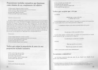 Proposiciones incluidas sustantivas que funcionan
como término de un complemento del adjetivo
1) Estoy ansioso *que me cuentes tu secreto.
2) Está satisfecho *que le permitan intervenir en el concurso.
3) No estoy segura *que me lo devuelva.
4) Llegó seguro *que no era tarde.
5) Está persuadido *que el país cambiará.
Modo de reconocer el error
El error se subsana reemplazando la proposición incluida sustantiva con los pronombres
demostrativos «eso» o «esto». Al realizar el reemplazo, advertimos que las oraciones carecen
de sentido. Por ejemplo: *Estoy ansioso eso. *Está satisfecho esto. *No estoy segura eso.
*Llegó seguro eso. *Está persuadido esto. Por lo tanto, es obligatorio el uso de la preposición
de que hace depender la proposición incluida sustantiva del adjetivo que actúa como núcleo
de la construcción. Por ejemplo: Estoy ansioso de que me cuentes tu secreto. Está satisfecho de
que le permitan intervenir en el concurso. No estoy segura de que me lo devuelva. Llegó seguro de
que no era tarde. Está persuadido de que el país cambiará. Es decir: Estoy ansioso de eso. Está satis­
fecho de esto. No estoy segura de eso. Llegó seguro de eso. Está persuadido de esto.
Correcciones • ,
1) Estoy ansioso de que me cuentes tu secreto.
2) Está satisfecho de que le permitan intervenir en el concurso.
3) No estoy segura de que me lo devuelva.
4) Llegó seguro de que no era tarde.
5) Está persuadido de que el país cambiará.
Verbos que exigen la preposición de antes de una
proposición incluida sustantiva
1) Me acuerdo *que tejía muy bien.
2) ¿Se acuerda *que se lo dije ayer?
3) Me alegro *que estén bien.
4) Quería asegurarse *que no faltaba nada.
5) Me asombré *que apareciera.
Correcciones
1) Me acuerdo de que tejía muy bien.
42
2) ¿Se acuerda de que se lo dije ayer?
3) Me alegro de que estén bien.
4) Quería asegurarse de que no faltaba nada.
5) Me asombré de que apareciera.
Verbos que aceptan que y de que
ADVERTIR
Advirtió que su amigo estaba allí.
Le advierte que no grite.
Cuando advertir significa ‘notar’, ‘observar’, ‘amonestar’, se construye sin la preposición
de. Cuando significa ‘hacer notar’, dicha preposición es obligatoria:
Le advirtieron de que su jefe estaba escuchando detrás de la puerta.
AVISAR
Me avisó que se había suspendido la fiesta.
Cuando avisar significa ‘comunicar algo’, se construye sin la preposición de. Cuando
significa ‘prevenir de algo’, esa preposición es obligatoria:
¡Le avisé de que se produciría un incendio!
DUDAR
Dudo que apruebes este examen.
Dudo de que apruebes este examen.
Ambas construcciones pueden usarse indistintamente.
Locuciones conjuntivas53
Las locuciones conjuntivas antes que, antes de que, después que, después de que
pueden usarse indistintamente:
53 y na locución conjuntiva es una combinación estable de dos o más palabras que funciona como una conjunción.
Otras locuciones conjuntivas que ofrecen duda son a medida que, a pesar de que, con tal que, con tal de que. A uuuliilti i/tu- •In<m¡«>
corría, iba olvidándose del accidente; A pesar de que b veo, no lo creo; Haré lo que pueda con tal (fue (o ctm tul ti* <('**') »"W
 