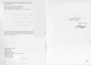 Diccionario de las preposiciones españolas. Norma y uso
Alicia María Zorrilla
PROYECTO, DIRECCIÓN Y EDICIÓN: e.d.b.
Director de Ediciones: Juan L. Rodríguez.
Diseño y diagramación: Huella Cíclope - Comunicación visual.
No está permitida la reproducción total o parcial de este libro, ni su tratamiento
informático, ni la transmisión de ninguna forma o por cualquier medio, ya sea
electrónico, mecánico, por fotocopia, por registro u otros métodos, sin el permiso
previo y por escrito del editor.
ES PROPIEDAD DE e.d.b.
© 2002 by e.d.b.
Don Bosco 4069
(1206) Capital Federal
Queda hecho el depósito que marca la Ley 11.723
ISBN 987-541-023-3
Impreso en Argentina
Printed in Argentina
¡La p alabra cuando dice
lo que es, es libertad!
Miguel de Unamuno
 