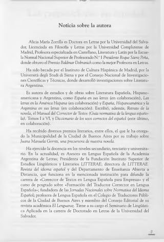 Noticia sobre la autora
Alicia María Zorrilla es Doctora en Letras por la Universidad del Salva-
dor, Licenciada en Filosofía y Letras por la Universidad Complutense de
Madrid, Profesora especializada en Castellano, Literatura y Latín por la Escue­
la Normal Nacional Superior de Profesorado N.° 1 Presidente Roque Sáenz Peña,
donde obtuvo el Premio Baldmar Dobranich como la mejor Profesora en Letras.
Ha sido becada por el Instituto de Cultura Hispánica de Madrid, por la
Università degli Studi di Siena y por el Consejo N acional de Investigacio­
nes Científicas y Técnicas, donde desarrolló investigaciones sobre Literatu­
ra Argentina.
Es autora de estudios y de obras sobre Literatura Española, H ispano­
am ericana y Argentina, com o España en sus letras (en colaboración), Las
letras en la América Hispana (en colaboración) y España, Hispanoamérica y la
Argentina en sus letras (en colaboración). Escribió, además, Retrato de la
novela, el Manual del Corrector de Textos (Guía normativa de la lengua españo-
la), Tomos I a V I, y Diccionario de los usos correctos del español (este último,
en colaboración).
Ha recibido diversos premios literarios, entre ellos, el que le ha otorga­
do la Municipalidad de la Ciudad de Buenos Aires por su trabajo sobre
Juana Manuela Gorriti, una precursora de nuestra novela.
Ha ejercido la docencia en los niveles secundario, terciario y universita­
rio. En la actualidad, es Asesora en Lengua Española de la Academ ia
Argentina de Letras; Presidenta de la Fundación Instituto Superior de
Estudios Lingüísticos y Literarios LIT T E R A E ; directora de L IT T E RAE.
Revista del idioma español y del D epartam ento de Enseñanza A bierta a
D istancia, que funciona en la m encionada institución para difundir la
carrera de «Corrector de Textos en Lengua Española para Empresas» y el
curso de posgrado sobre «Formación del Traductor C orrector en Lengua
Española»; fundadora de las Jornadas Nacionales sobre Normativa del Idioma
Español; profesora de Lengua Española en el Colegio de Traductores Públi­
cos de la Ciudad de Buenos Aires y miembro del C onsejo Editorial de su
revista académ ica El Lenguaraz•Tiene a su cargo el Sem inario de Lingüísti­
ca Aplicada en la carrera de D octorado en Letras de la Universidad del
Salvador.
 