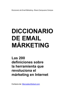 Diccionario de Email Márketing - Álvaro Campuzano Campos




DICCIONARIO
DE EMAIL
MÁRKETING
Las 200
definiciones sobre
la herramienta que
revoluciona el
márketing en Internet

Cortesía de: MercadeoGlobal.com
 