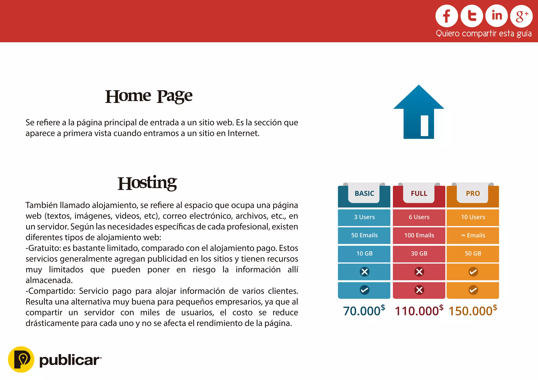 Hosting
También llamado alojamiento, se reﬁere al espacio que ocupa una página
web (textos, imágenes, videos, etc), correo electrónico, archivos, etc., en
un servidor. Según las necesidades especíﬁcas de cada profesional, existen
diferentes tipos de alojamiento web:
-Gratuito: es bastante limitado, comparado con el alojamiento pago. Estos
servicios generalmente agregan publicidad en los sitios y tienen recursos
muy limitados que pueden poner en riesgo la información allí
almacenada.
-Compartido: Servicio pago para alojar información de varios clientes.
Resulta una alternativa muy buena para pequeños empresarios, ya que al
compartir un servidor con miles de usuarios, el costo se reduce
drásticamente para cada uno y no se afecta el rendimiento de la página.
3 Users
BASIC
50 Emails
10 GB
70.000$
10 Users
PRO
∞ Emails
50 GB
150.000$
6 Users
FULL
100 Emails
30 GB
110.000$
Home Page
Se reﬁere a la página principal de entrada a un sitio web. Es la sección que
aparece a primera vista cuando entramos a un sitio en Internet.
Quiero compartir esta guía
 