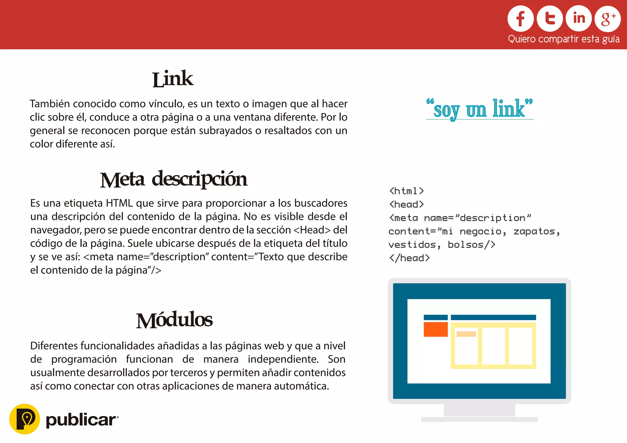 Link
También conocido como vínculo, es un texto o imagen que al hacer
clic sobre él, conduce a otra página o a una ventana diferente. Por lo
general se reconocen porque están subrayados o resaltados con un
color diferente así.
Meta descripción
Es una etiqueta HTML que sirve para proporcionar a los buscadores
una descripción del contenido de la página. No es visible desde el
navegador, pero se puede encontrar dentro de la sección <Head> del
código de la página. Suele ubicarse después de la etiqueta del título
y se ve así: <meta name=”description” content=”Texto que describe
el contenido de la página”/>
Módulos
Diferentes funcionalidades añadidas a las páginas web y que a nivel
de programación funcionan de manera independiente. Son
usualmente desarrollados por terceros y permiten añadir contenidos
así como conectar con otras aplicaciones de manera automática.
Quiero compartir esta guía
<html>
<head>
<meta name=”description”
content=”mi negocio, zapatos,
vestidos, bolsos/>
</head>
“soy un link”
 