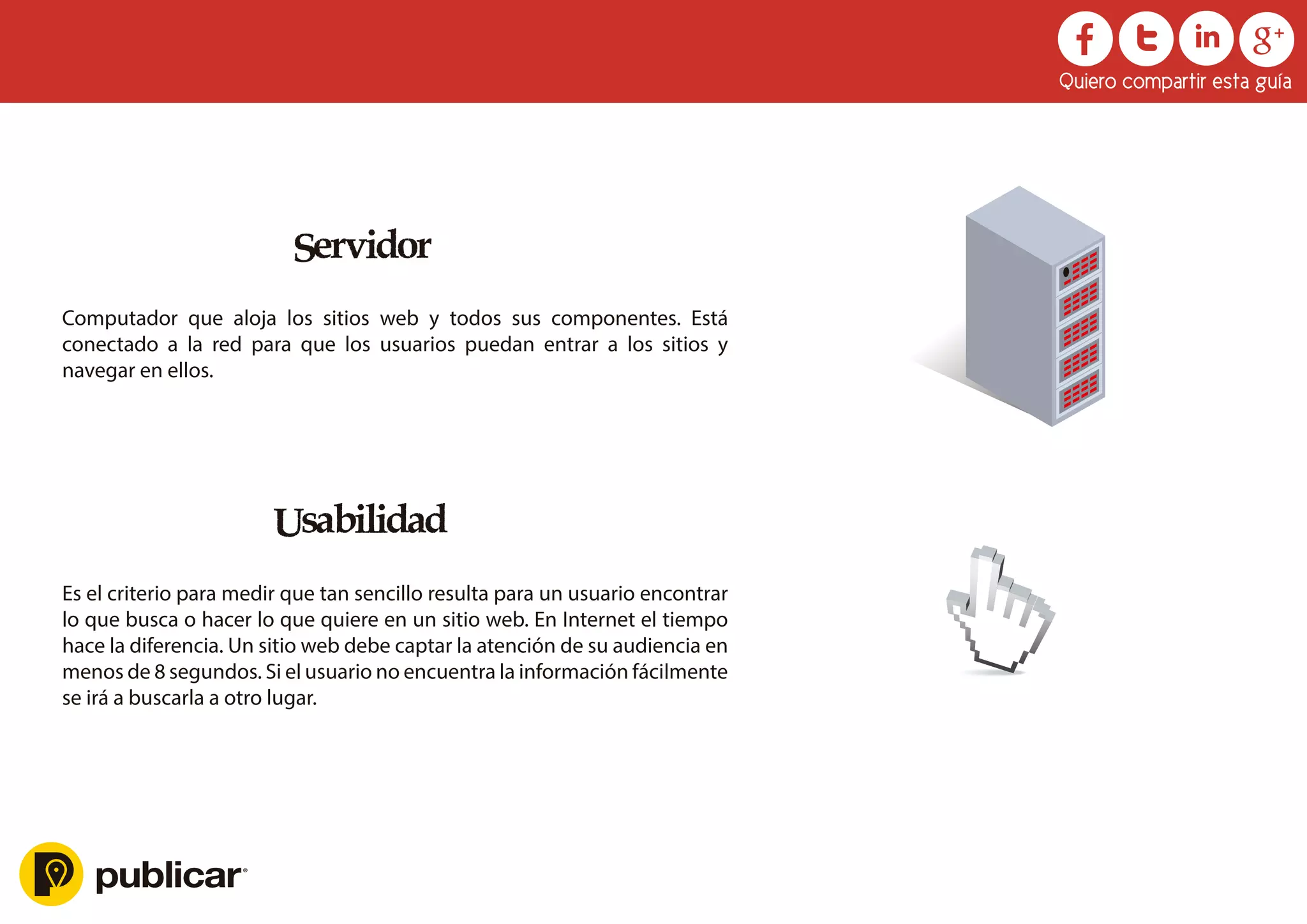 Servidor
Computador que aloja los sitios web y todos sus componentes. Está
conectado a la red para que los usuarios puedan entrar a los sitios y
navegar en ellos.
Usabilidad
Es el criterio para medir que tan sencillo resulta para un usuario encontrar
lo que busca o hacer lo que quiere en un sitio web. En Internet el tiempo
hace la diferencia. Un sitio web debe captar la atención de su audiencia en
menos de 8 segundos. Si el usuario no encuentra la información fácilmente
se irá a buscarla a otro lugar.
Quiero compartir esta guía
 