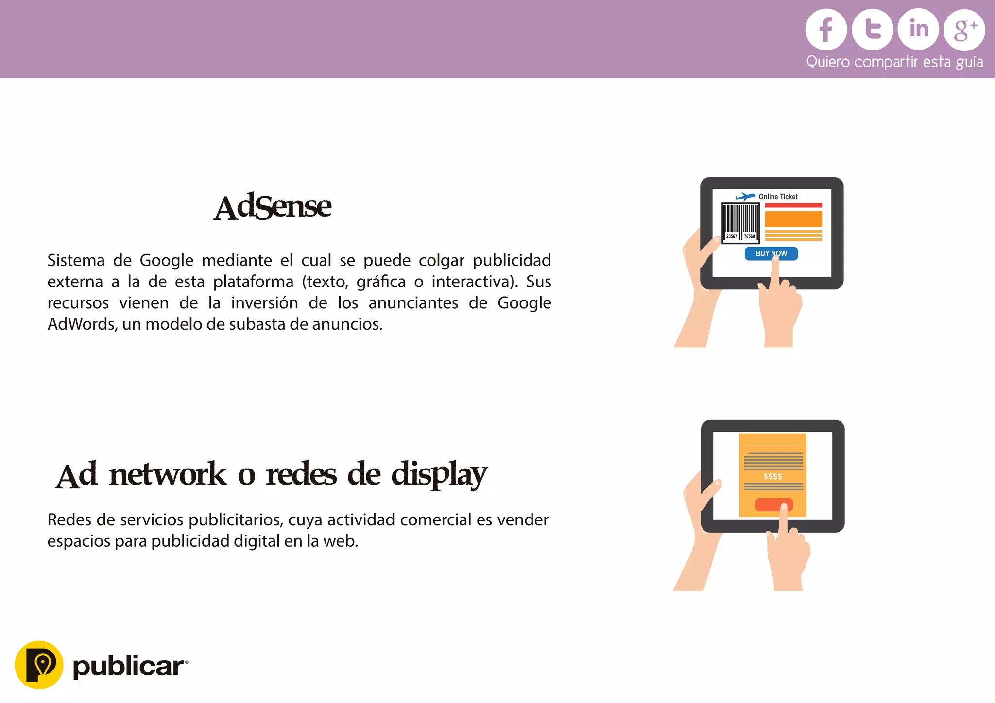 AdSense
Sistema de Google mediante el cual se puede colgar publicidad
externa a la de esta plataforma (texto, gráﬁca o interactiva). Sus
recursos vienen de la inversión de los anunciantes de Google
AdWords, un modelo de subasta de anuncios.
Ad network o redes de display
Redes de servicios publicitarios, cuya actividad comercial es vender
espacios para publicidad digital en la web.
Quiero compartir esta guía
 