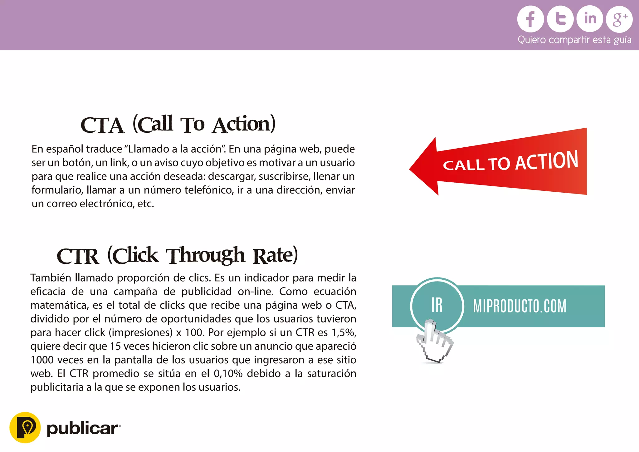 CTA (Call To Action)
En español traduce“Llamado a la acción”. En una página web, puede
ser un botón, un link, o un aviso cuyo objetivo es motivar a un usuario
para que realice una acción deseada: descargar, suscribirse, llenar un
formulario, llamar a un número telefónico, ir a una dirección, enviar
un correo electrónico, etc.
CTR (Click Through Rate)
También llamado proporción de clics. Es un indicador para medir la
eﬁcacia de una campaña de publicidad on-line. Como ecuación
matemática, es el total de clicks que recibe una página web o CTA,
dividido por el número de oportunidades que los usuarios tuvieron
para hacer click (impresiones) x 100. Por ejemplo si un CTR es 1,5%,
quiere decir que 15 veces hicieron clic sobre un anuncio que apareció
1000 veces en la pantalla de los usuarios que ingresaron a ese sitio
web. El CTR promedio se sitúa en el 0,10% debido a la saturación
publicitaria a la que se exponen los usuarios.
MIPRODUCTO.COM
IR
Quiero compartir esta guía
 