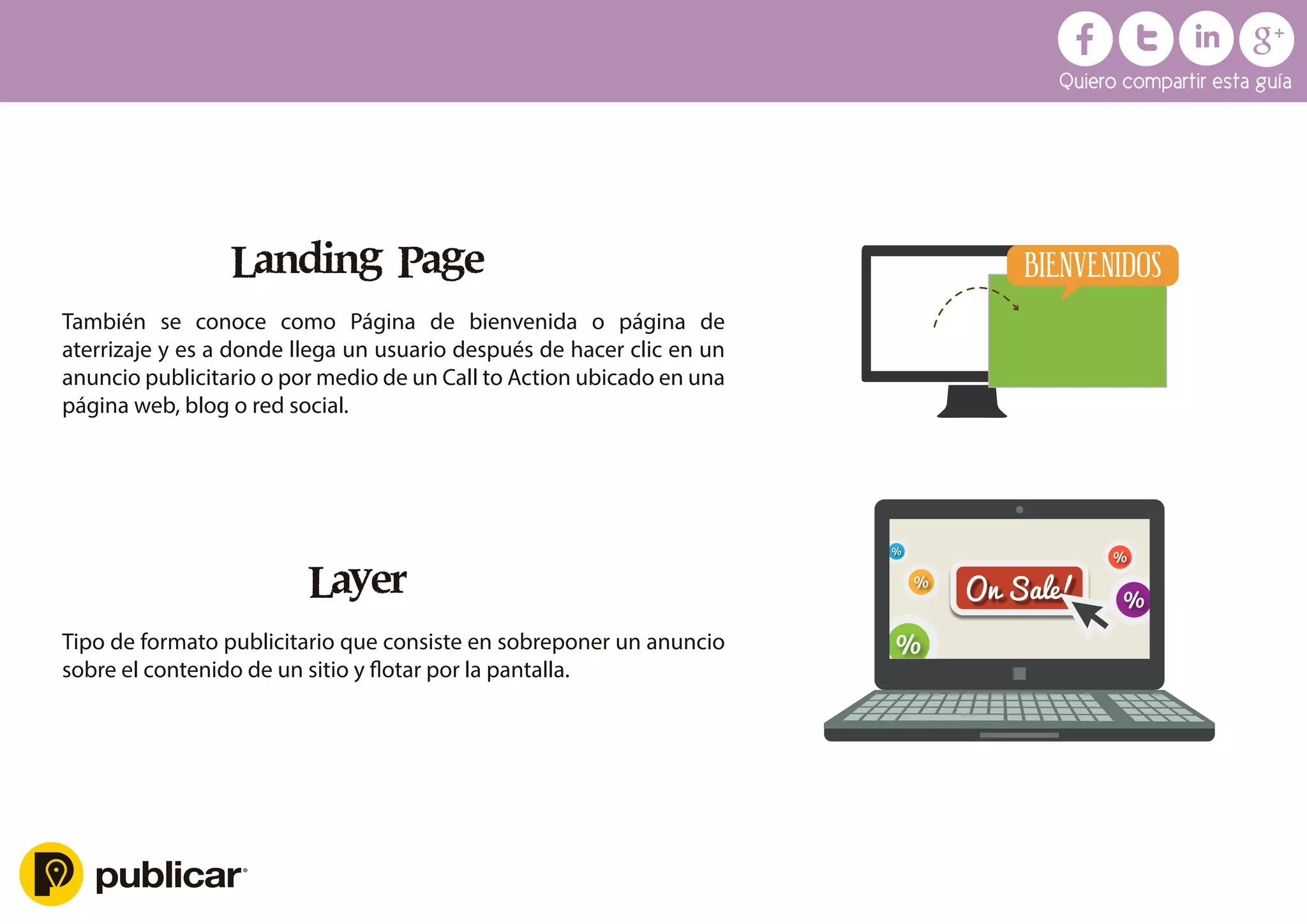 Landing Page
También se conoce como Página de bienvenida o página de
aterrizaje y es a donde llega un usuario después de hacer clic en un
anuncio publicitario o por medio de un Call to Action ubicado en una
página web, blog o red social.
Layer
Tipo de formato publicitario que consiste en sobreponer un anuncio
sobre el contenido de un sitio y ﬂotar por la pantalla.
BIENVENIDOS
Quiero compartir esta guía
 