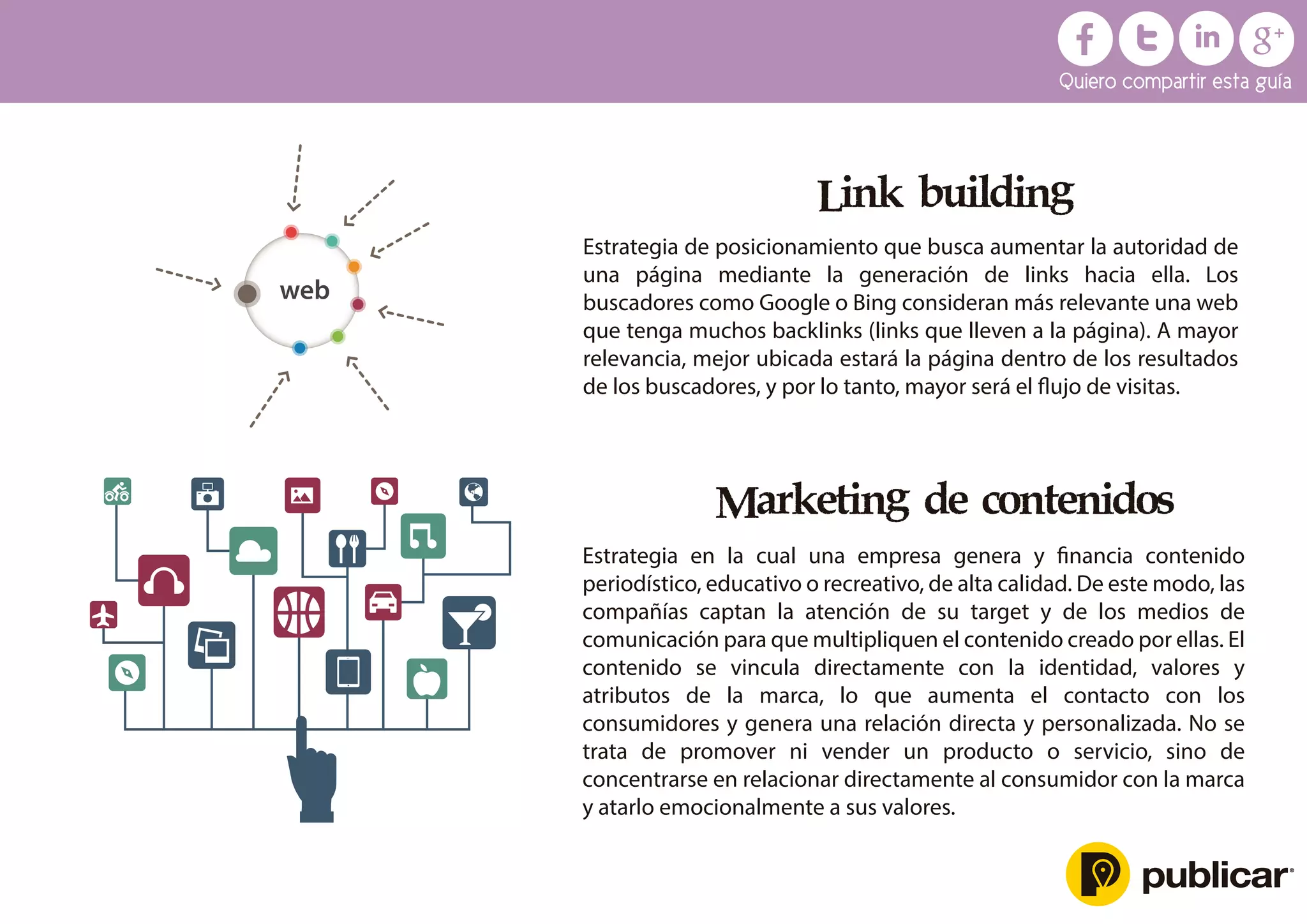 Marketing de contenidos
Estrategia en la cual una empresa genera y ﬁnancia contenido
periodístico, educativo o recreativo, de alta calidad. De este modo, las
compañías captan la atención de su target y de los medios de
comunicación para que multipliquen el contenido creado por ellas. El
contenido se vincula directamente con la identidad, valores y
atributos de la marca, lo que aumenta el contacto con los
consumidores y genera una relación directa y personalizada. No se
trata de promover ni vender un producto o servicio, sino de
concentrarse en relacionar directamente al consumidor con la marca
y atarlo emocionalmente a sus valores.
Link building
Estrategia de posicionamiento que busca aumentar la autoridad de
una página mediante la generación de links hacia ella. Los
buscadores como Google o Bing consideran más relevante una web
que tenga muchos backlinks (links que lleven a la página). A mayor
relevancia, mejor ubicada estará la página dentro de los resultados
de los buscadores, y por lo tanto, mayor será el ﬂujo de visitas.
web
Quiero compartir esta guía
 