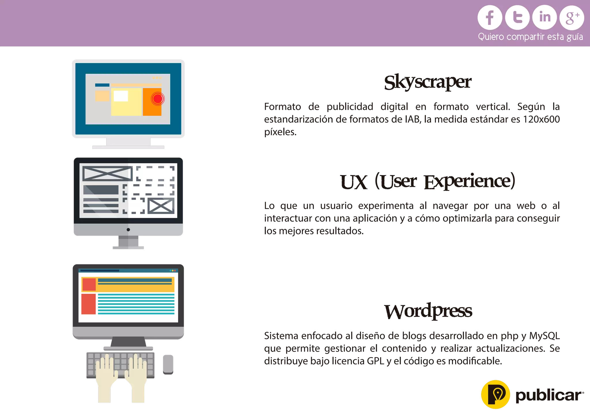Skyscraper
Formato de publicidad digital en formato vertical. Según la
estandarización de formatos de IAB, la medida estándar es 120x600
píxeles.
UX (User Experience)
Lo que un usuario experimenta al navegar por una web o al
interactuar con una aplicación y a cómo optimizarla para conseguir
los mejores resultados.
Wordpress
Sistema enfocado al diseño de blogs desarrollado en php y MySQL
que permite gestionar el contenido y realizar actualizaciones. Se
distribuye bajo licencia GPL y el código es modiﬁcable.
Quiero compartir esta guía
 