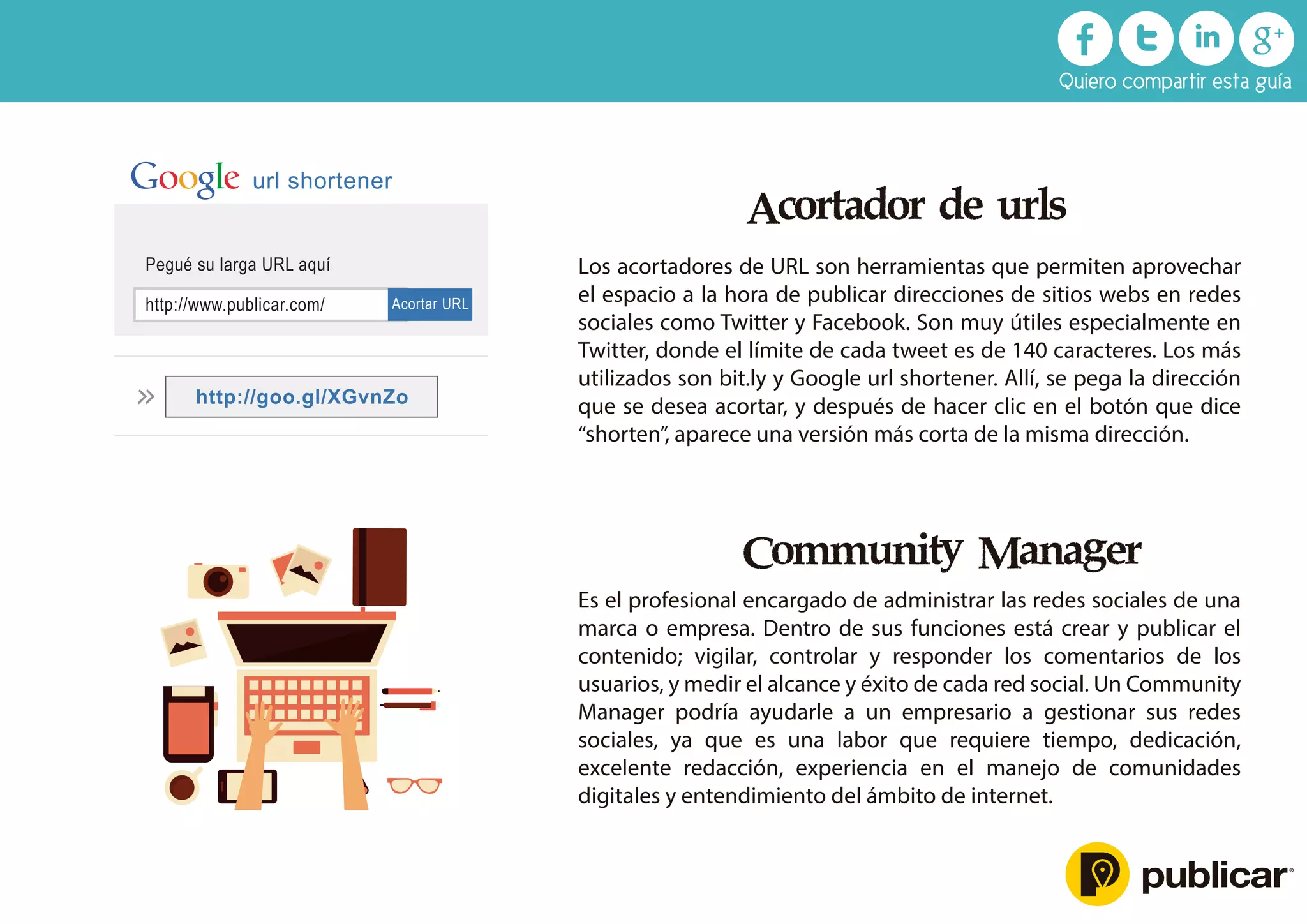 Acortador de urls
Los acortadores de URL son herramientas que permiten aprovechar
el espacio a la hora de publicar direcciones de sitios webs en redes
sociales como Twitter y Facebook. Son muy útiles especialmente en
Twitter, donde el límite de cada tweet es de 140 caracteres. Los más
utilizados son bit.ly y Google url shortener. Allí, se pega la dirección
que se desea acortar, y después de hacer clic en el botón que dice
“shorten”, aparece una versión más corta de la misma dirección.
Community Manager
Es el profesional encargado de administrar las redes sociales de una
marca o empresa. Dentro de sus funciones está crear y publicar el
contenido; vigilar, controlar y responder los comentarios de los
usuarios, y medir el alcance y éxito de cada red social. Un Community
Manager podría ayudarle a un empresario a gestionar sus redes
sociales, ya que es una labor que requiere tiempo, dedicación,
excelente redacción, experiencia en el manejo de comunidades
digitales y entendimiento del ámbito de internet.
http://www.publicar.com/
Pegué su larga URL aquí
Acortar URL
http://goo.gl/XGvnZo
url shortener
Quiero compartir esta guía
 