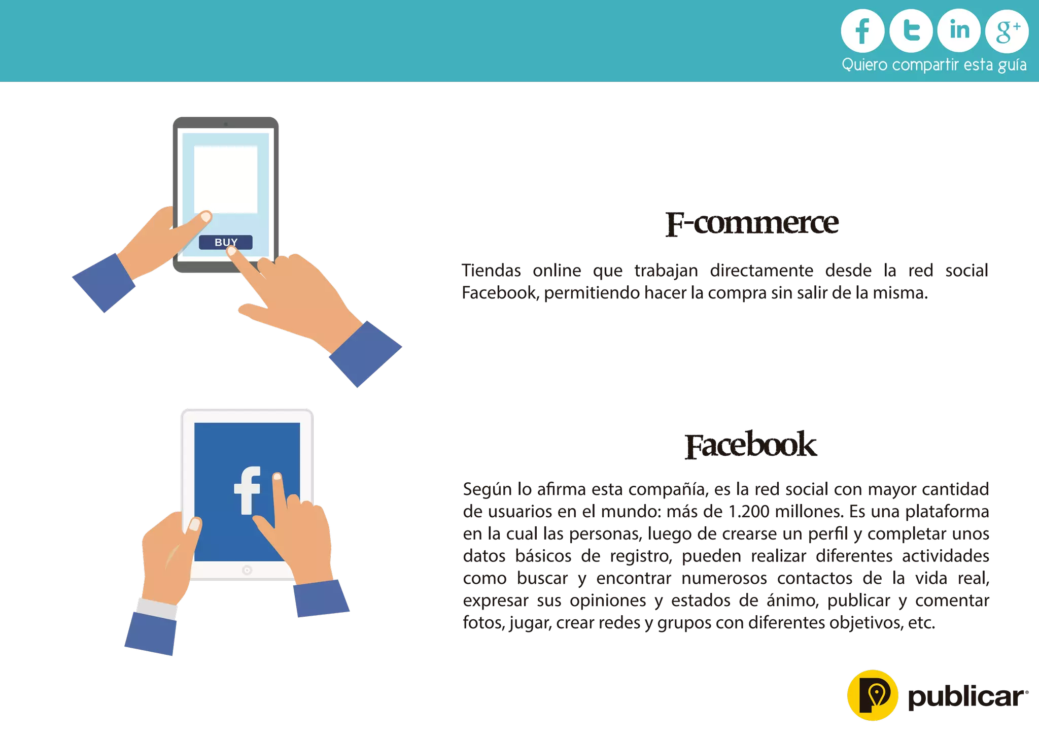 F-commerce
Tiendas online que trabajan directamente desde la red social
Facebook, permitiendo hacer la compra sin salir de la misma.
Facebook
Según lo aﬁrma esta compañía, es la red social con mayor cantidad
de usuarios en el mundo: más de 1.200 millones. Es una plataforma
en la cual las personas, luego de crearse un perﬁl y completar unos
datos básicos de registro, pueden realizar diferentes actividades
como buscar y encontrar numerosos contactos de la vida real,
expresar sus opiniones y estados de ánimo, publicar y comentar
fotos, jugar, crear redes y grupos con diferentes objetivos, etc.
Quiero compartir esta guía
 
