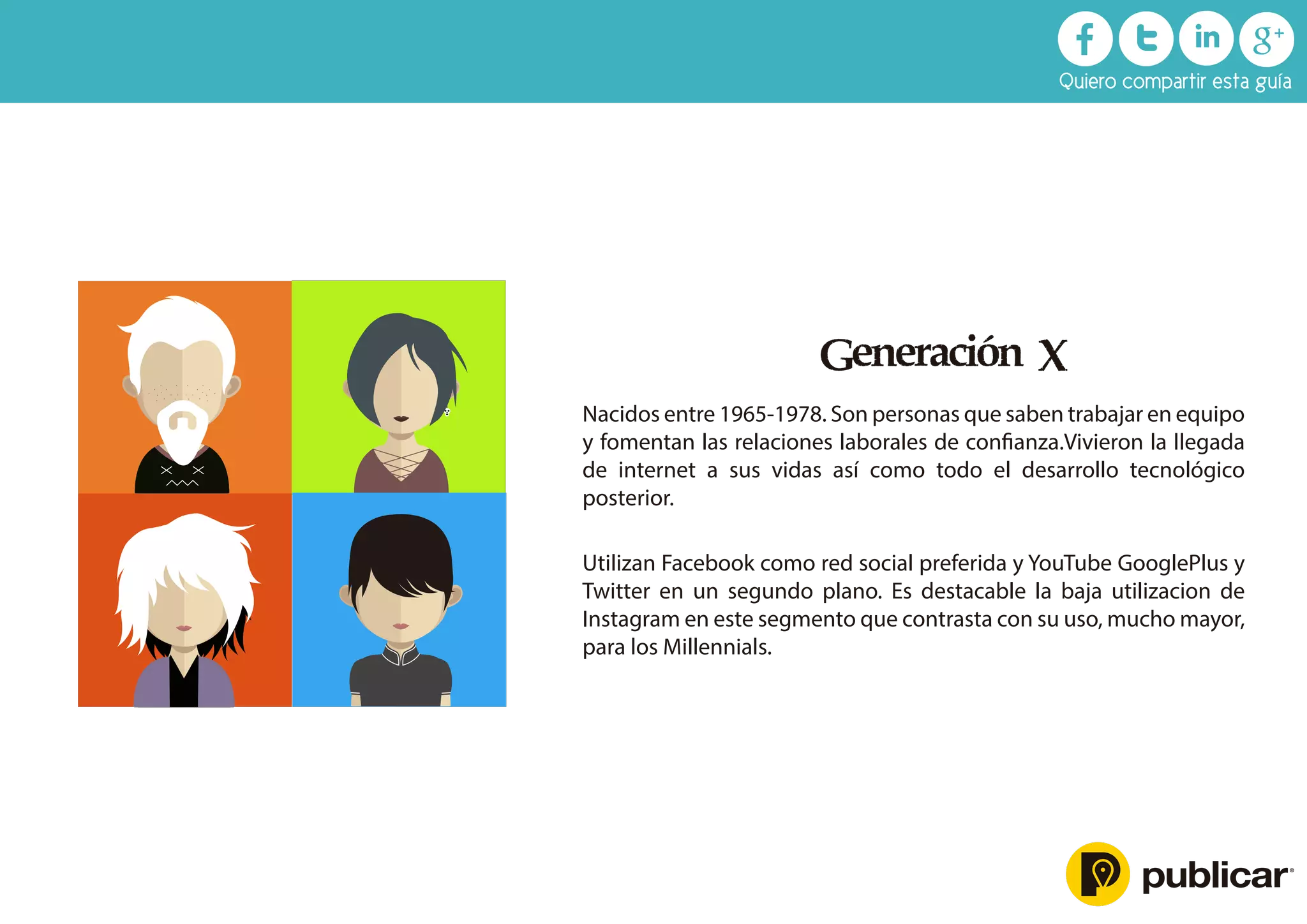 Generación X
Nacidos entre 1965-1978. Son personas que saben trabajar en equipo
y fomentan las relaciones laborales de conﬁanza.Vivieron la llegada
de internet a sus vidas así como todo el desarrollo tecnológico
posterior.
Utilizan Facebook como red social preferida y YouTube GooglePlus y
Twitter en un segundo plano. Es destacable la baja utilizacion de
Instagram en este segmento que contrasta con su uso, mucho mayor,
para los Millennials.
Quiero compartir esta guía
 