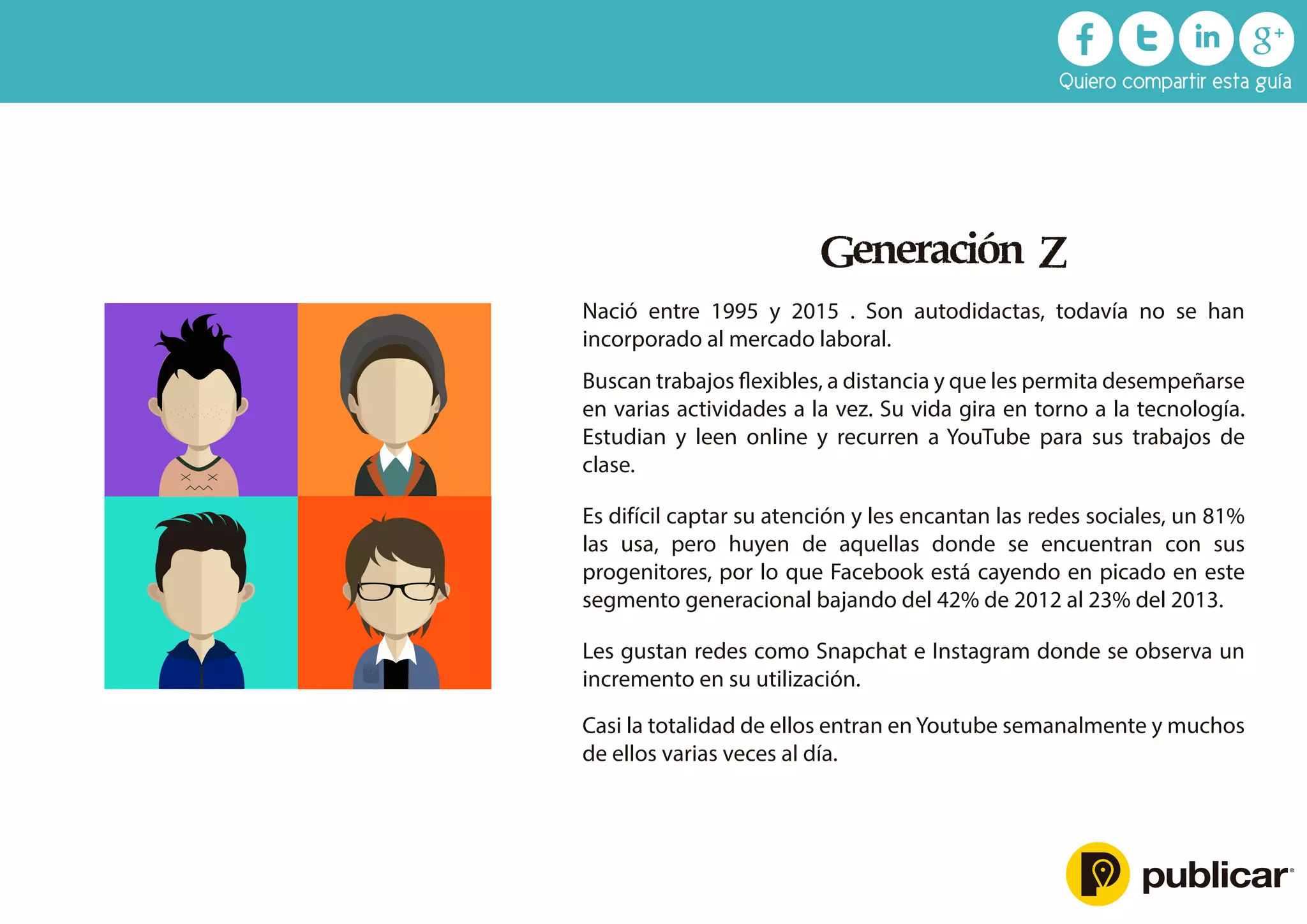 Generación Z
Nació entre 1995 y 2015 . Son autodidactas, todavía no se han
incorporado al mercado laboral.
Buscan trabajos ﬂexibles, a distancia y que les permita desempeñarse
en varias actividades a la vez. Su vida gira en torno a la tecnología.
Estudian y leen online y recurren a YouTube para sus trabajos de
clase.
Es difícil captar su atención y les encantan las redes sociales, un 81%
las usa, pero huyen de aquellas donde se encuentran con sus
progenitores, por lo que Facebook está cayendo en picado en este
segmento generacional bajando del 42% de 2012 al 23% del 2013.
Les gustan redes como Snapchat e Instagram donde se observa un
incremento en su utilización.
Casi la totalidad de ellos entran en Youtube semanalmente y muchos
de ellos varias veces al día.
Quiero compartir esta guía
 