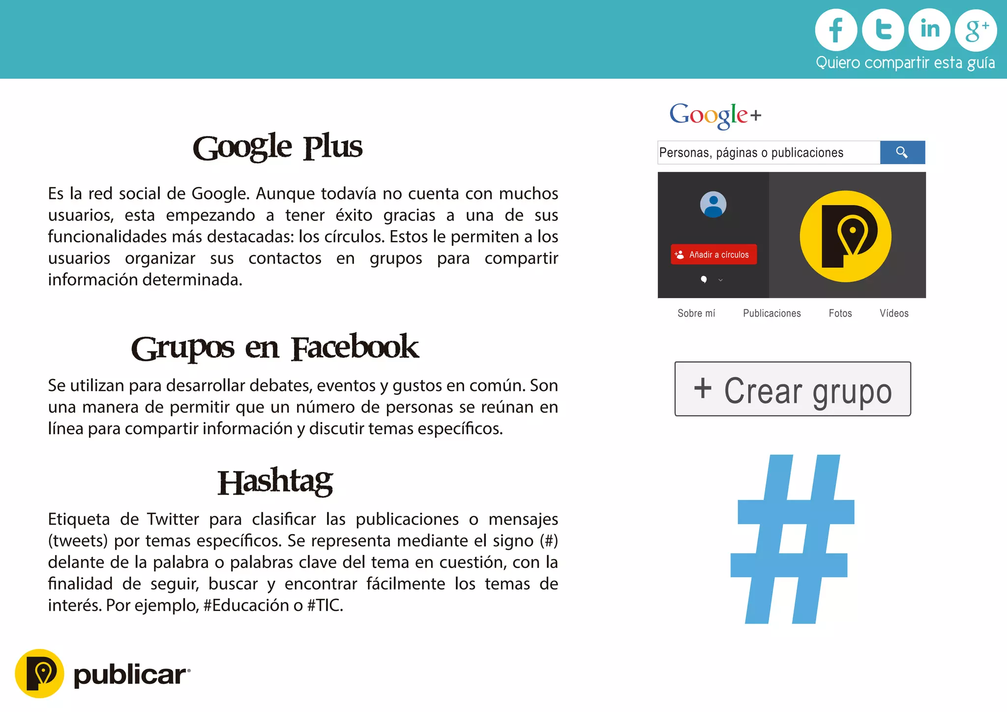 Google Plus
Es la red social de Google. Aunque todavía no cuenta con muchos
usuarios, esta empezando a tener éxito gracias a una de sus
funcionalidades más destacadas: los círculos. Estos le permiten a los
usuarios organizar sus contactos en grupos para compartir
información determinada.
Grupos en Facebook
Se utilizan para desarrollar debates, eventos y gustos en común. Son
una manera de permitir que un número de personas se reúnan en
línea para compartir información y discutir temas especíﬁcos.
Hashtag
Etiqueta de Twitter para clasiﬁcar las publicaciones o mensajes
(tweets) por temas especíﬁcos. Se representa mediante el signo (#)
delante de la palabra o palabras clave del tema en cuestión, con la
ﬁnalidad de seguir, buscar y encontrar fácilmente los temas de
interés. Por ejemplo, #Educación o #TIC.
Personas, páginas o publicaciones
Pegué su larga URL aquí
+
+ Añadir a círculos
Sobre mí Publicaciones Fotos Vídeos
+ Crear grupo
Quiero compartir esta guía
 