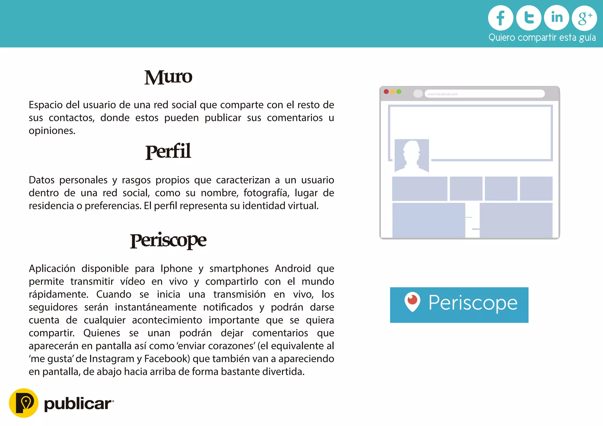 Muro
Espacio del usuario de una red social que comparte con el resto de
sus contactos, donde estos pueden publicar sus comentarios u
opiniones.
Perfil
Datos personales y rasgos propios que caracterizan a un usuario
dentro de una red social, como su nombre, fotografía, lugar de
residencia o preferencias. El perﬁl representa su identidad virtual.
Periscope
Aplicación disponible para Iphone y smartphones Android que
permite transmitir vídeo en vivo y compartirlo con el mundo
rápidamente. Cuando se inicia una transmisión en vivo, los
seguidores serán instantáneamente notiﬁcados y podrán darse
cuenta de cualquier acontecimiento importante que se quiera
compartir. Quienes se unan podrán dejar comentarios que
aparecerán en pantalla así como ‘enviar corazones’ (el equivalente al
‘me gusta’de Instagram y Facebook) que también van a apareciendo
en pantalla, de abajo hacia arriba de forma bastante divertida.
Quiero compartir esta guía
www.facebook.com
 