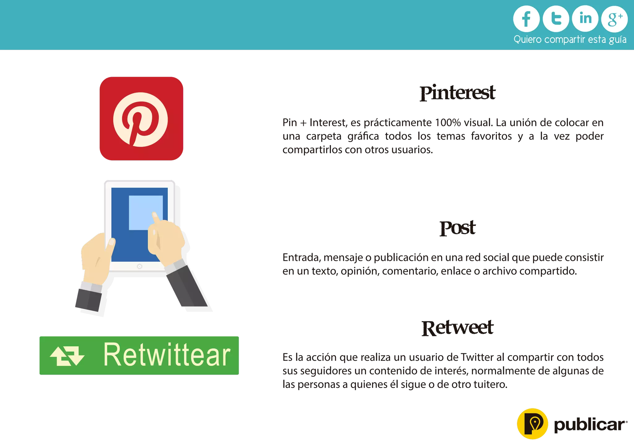 Retweet
Es la acción que realiza un usuario de Twitter al compartir con todos
sus seguidores un contenido de interés, normalmente de algunas de
las personas a quienes él sigue o de otro tuitero.
Pinterest
Pin + Interest, es prácticamente 100% visual. La unión de colocar en
una carpeta gráﬁca todos los temas favoritos y a la vez poder
compartirlos con otros usuarios.
Post
Entrada, mensaje o publicación en una red social que puede consistir
en un texto, opinión, comentario, enlace o archivo compartido.
Retwittear
Quiero compartir esta guía
 