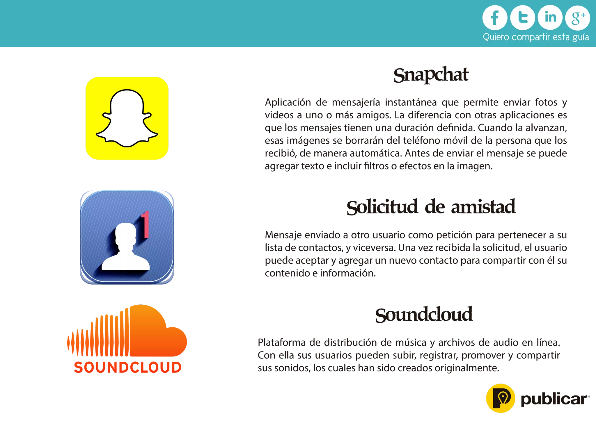 Snapchat
Aplicación de mensajería instantánea que permite enviar fotos y
videos a uno o más amigos. La diferencia con otras aplicaciones es
que los mensajes tienen una duración deﬁnida. Cuando la alvanzan,
esas imágenes se borrarán del teléfono móvil de la persona que los
recibió, de manera automática. Antes de enviar el mensaje se puede
agregar texto e incluir ﬁltros o efectos en la imagen.
Solicitud de amistad
Mensaje enviado a otro usuario como petición para pertenecer a su
lista de contactos, y viceversa. Una vez recibida la solicitud, el usuario
puede aceptar y agregar un nuevo contacto para compartir con él su
contenido e información.
Soundcloud
Plataforma de distribución de música y archivos de audio en línea.
Con ella sus usuarios pueden subir, registrar, promover y compartir
sus sonidos, los cuales han sido creados originalmente.
Quiero compartir esta guía
1
 