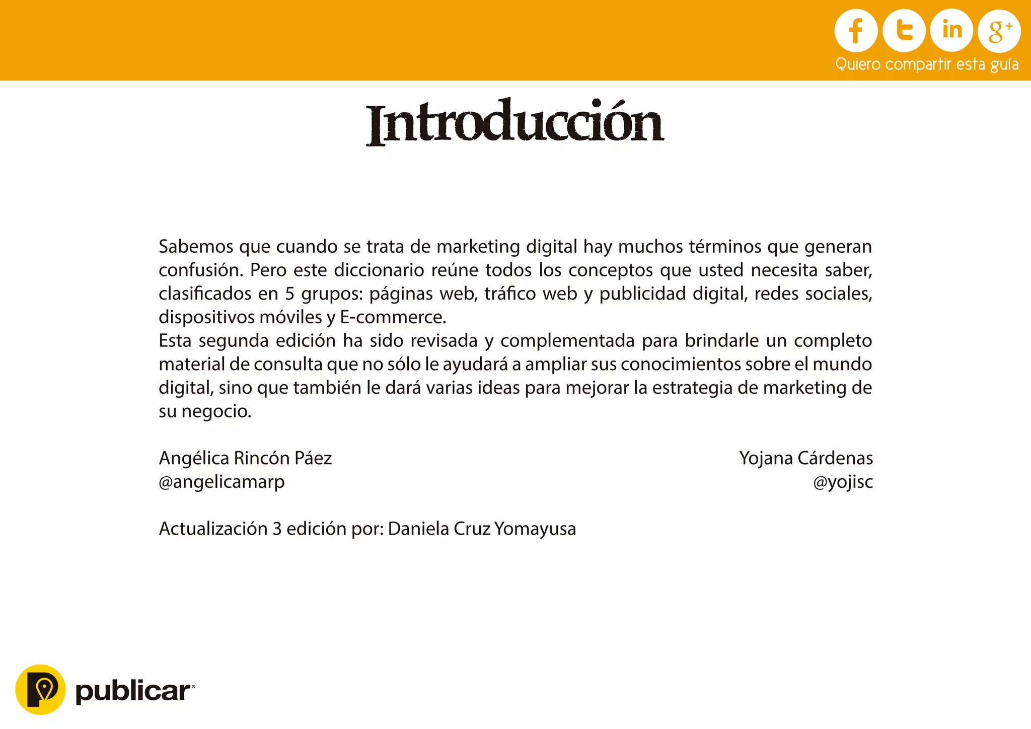 Introducción
Sabemos que cuando se trata de marketing digital hay muchos términos que generan
confusión. Pero este diccionario reúne todos los conceptos que usted necesita saber,
clasiﬁcados en 5 grupos: páginas web, tráﬁco web y publicidad digital, redes sociales,
dispositivos móviles y E-commerce.
Esta segunda edición ha sido revisada y complementada para brindarle un completo
material de consulta que no sólo le ayudará a ampliar sus conocimientos sobre el mundo
digital, sino que también le dará varias ideas para mejorar la estrategia de marketing de
su negocio.
Angélica Rincón Páez Yojana Cárdenas
@angelicamarp @yojisc
Actualización 3 edición por: Daniela Cruz Yomayusa
Quiero compartir esta guía
 