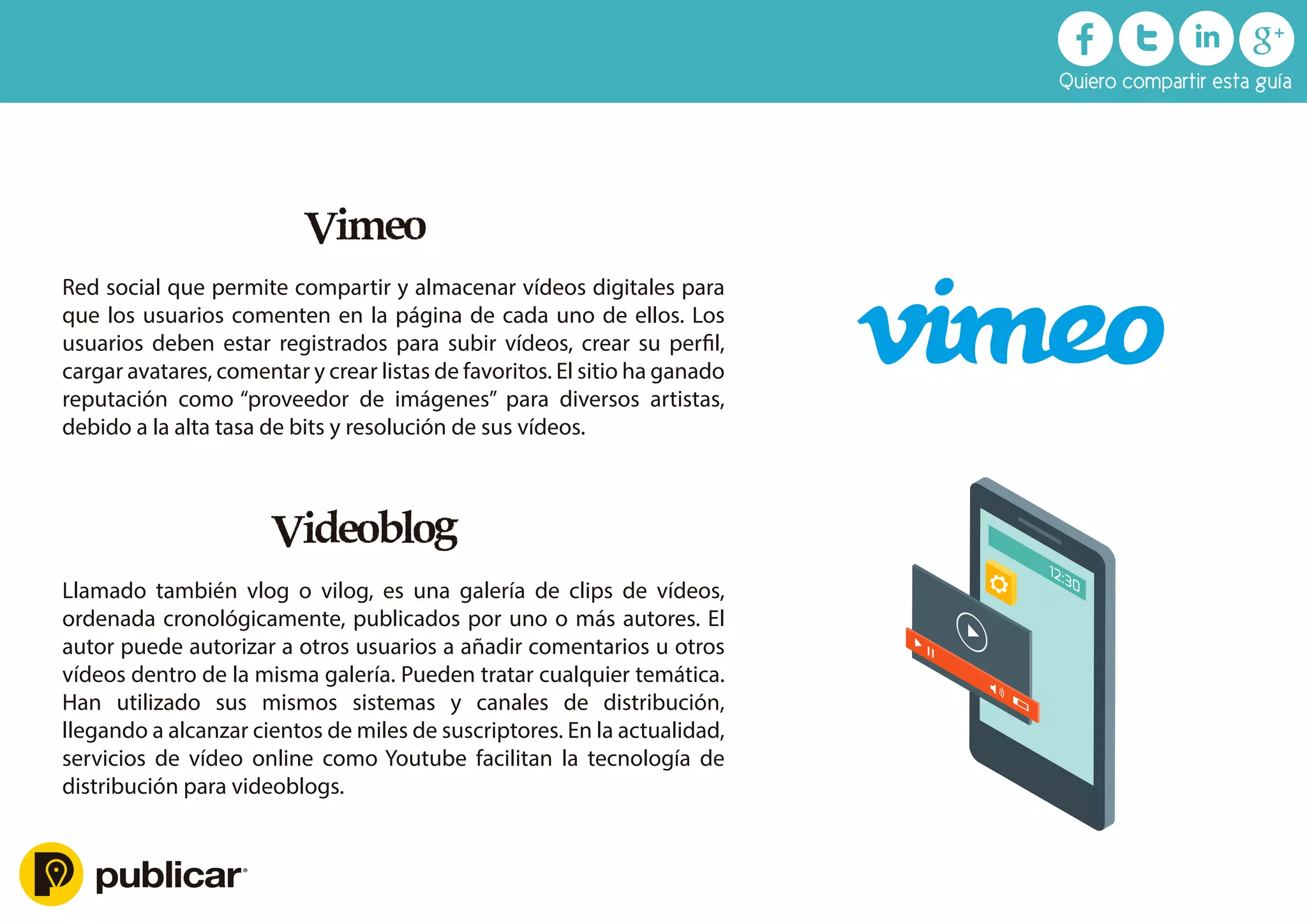 Videoblog
Llamado también vlog o vilog, es una galería de clips de vídeos,
ordenada cronológicamente, publicados por uno o más autores. El
autor puede autorizar a otros usuarios a añadir comentarios u otros
vídeos dentro de la misma galería. Pueden tratar cualquier temática.
Han utilizado sus mismos sistemas y canales de distribución,
llegando a alcanzar cientos de miles de suscriptores. En la actualidad,
servicios de vídeo online como Youtube facilitan la tecnología de
distribución para videoblogs.
Vimeo
Red social que permite compartir y almacenar vídeos digitales para
que los usuarios comenten en la página de cada uno de ellos. Los
usuarios deben estar registrados para subir vídeos, crear su perﬁl,
cargar avatares, comentar y crear listas de favoritos. El sitio ha ganado
reputación como “proveedor de imágenes” para diversos artistas,
debido a la alta tasa de bits y resolución de sus vídeos.
Quiero compartir esta guía
 