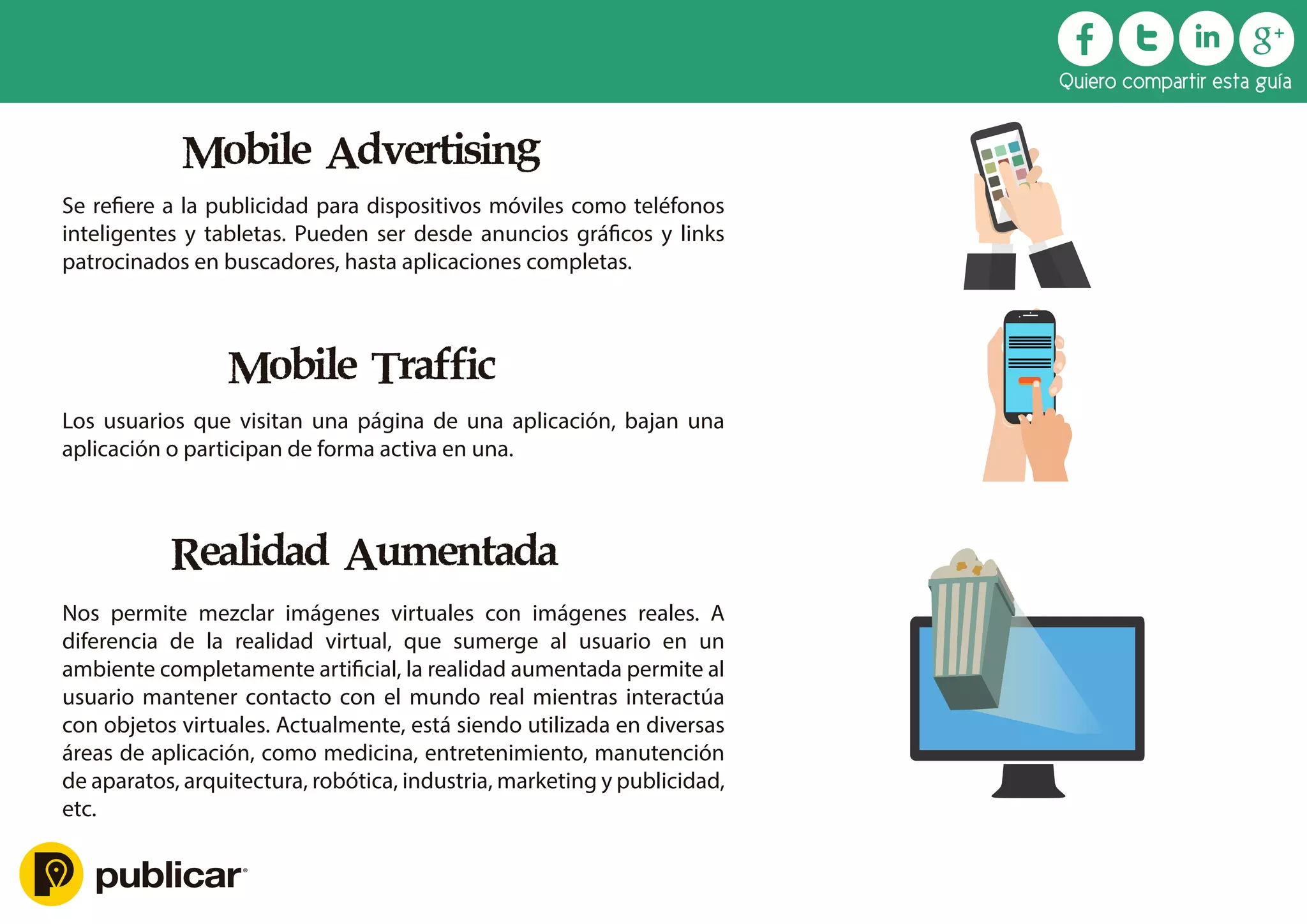 Mobile Advertising
Se reﬁere a la publicidad para dispositivos móviles como teléfonos
inteligentes y tabletas. Pueden ser desde anuncios gráﬁcos y links
patrocinados en buscadores, hasta aplicaciones completas.
Mobile Traffic
Los usuarios que visitan una página de una aplicación, bajan una
aplicación o participan de forma activa en una.
Realidad Aumentada
Nos permite mezclar imágenes virtuales con imágenes reales. A
diferencia de la realidad virtual, que sumerge al usuario en un
ambiente completamente artiﬁcial, la realidad aumentada permite al
usuario mantener contacto con el mundo real mientras interactúa
con objetos virtuales. Actualmente, está siendo utilizada en diversas
áreas de aplicación, como medicina, entretenimiento, manutención
de aparatos, arquitectura, robótica, industria, marketing y publicidad,
etc.
Quiero compartir esta guía
 
