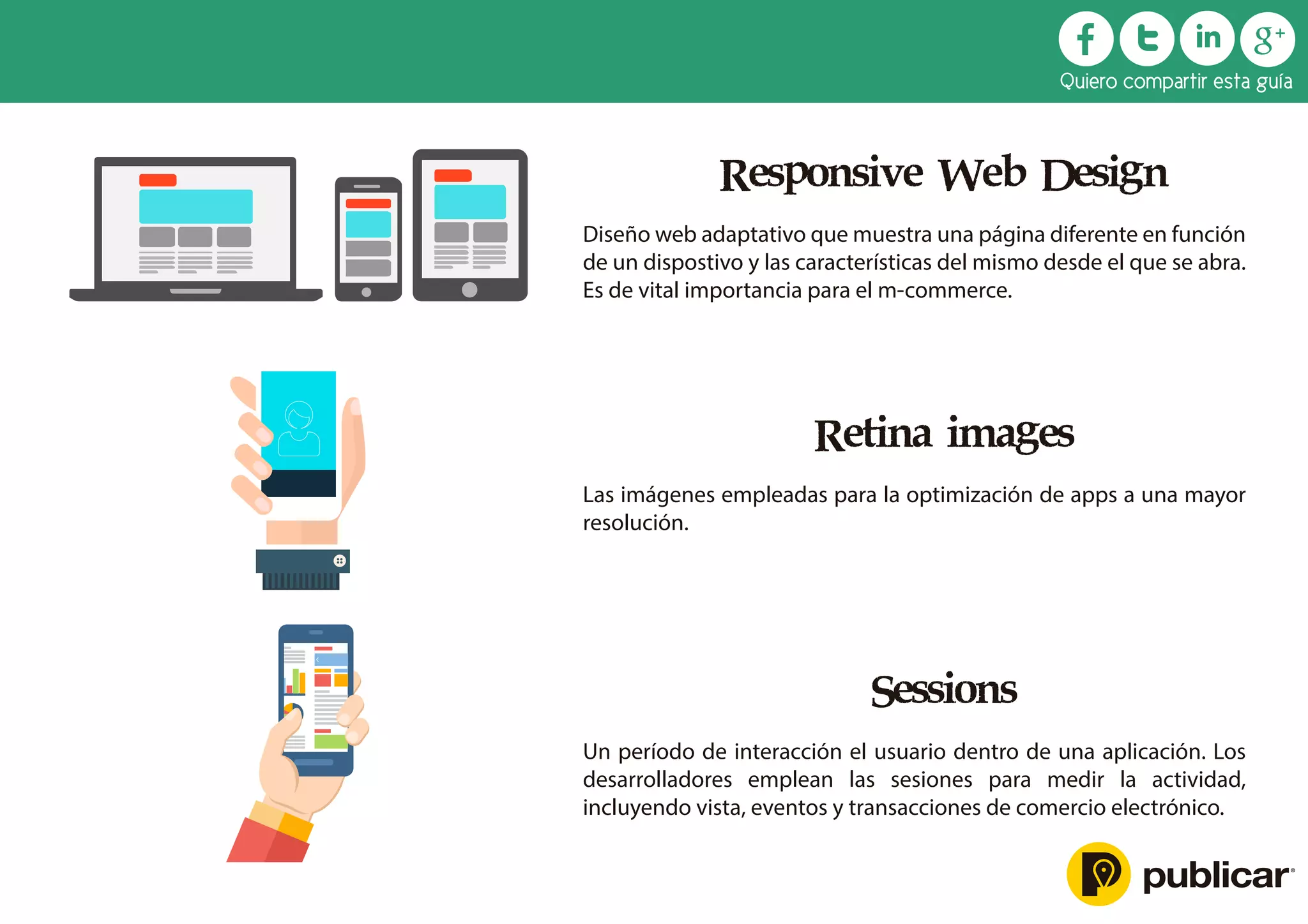 Responsive Web Design
Diseño web adaptativo que muestra una página diferente en función
de un dispostivo y las características del mismo desde el que se abra.
Es de vital importancia para el m-commerce.
Retina images
Las imágenes empleadas para la optimización de apps a una mayor
resolución.
Sessions
Un período de interacción el usuario dentro de una aplicación. Los
desarrolladores emplean las sesiones para medir la actividad,
incluyendo vista, eventos y transacciones de comercio electrónico.
Quiero compartir esta guía
 