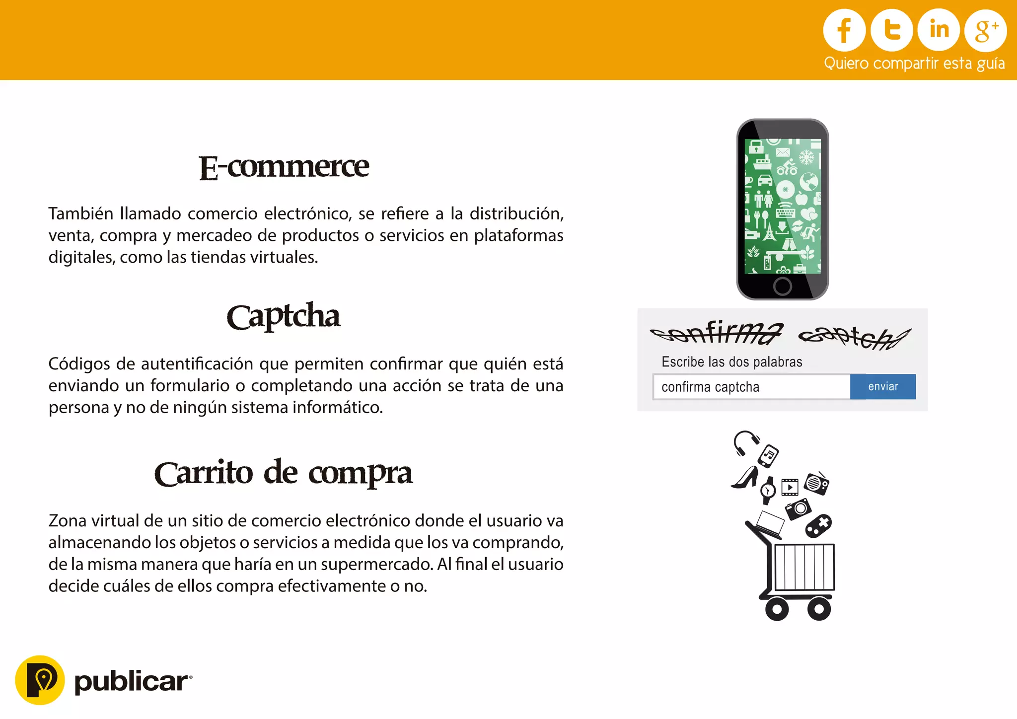 E-commerce
También llamado comercio electrónico, se reﬁere a la distribución,
venta, compra y mercadeo de productos o servicios en plataformas
digitales, como las tiendas virtuales.
Captcha
Códigos de autentiﬁcación que permiten conﬁrmar que quién está
enviando un formulario o completando una acción se trata de una
persona y no de ningún sistema informático.
Carrito de compra
Zona virtual de un sitio de comercio electrónico donde el usuario va
almacenando los objetos o servicios a medida que los va comprando,
de la misma manera que haría en un supermercado. Al ﬁnal el usuario
decide cuáles de ellos compra efectivamente o no.
Quiero compartir esta guía
confirma captcha
Escribe las dos palabras
enviar
 