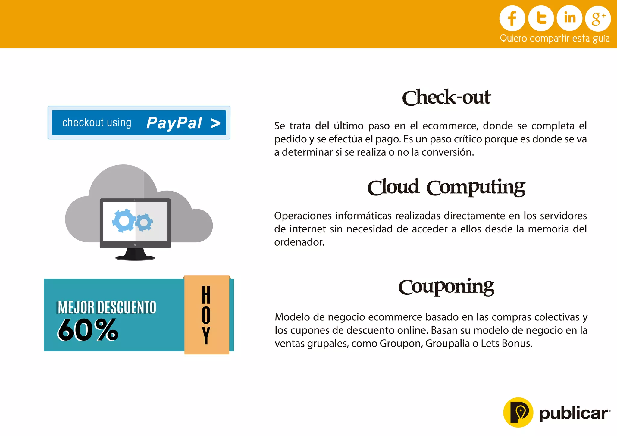 Check-out
Se trata del último paso en el ecommerce, donde se completa el
pedido y se efectúa el pago. Es un paso crítico porque es donde se va
a determinar si se realiza o no la conversión.
Cloud Computing
Operaciones informáticas realizadas directamente en los servidores
de internet sin necesidad de acceder a ellos desde la memoria del
ordenador.
Couponing
Modelo de negocio ecommerce basado en las compras colectivas y
los cupones de descuento online. Basan su modelo de negocio en la
ventas grupales, como Groupon, Groupalia o Lets Bonus.
checkout using PayPal
H
O
Y
MEJOR DESCUENTO
60%
MEJOR DESCUENTO
60%
Quiero compartir esta guía
 