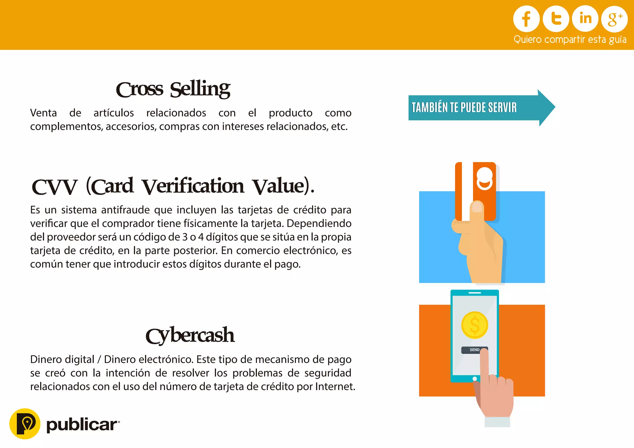 Cross Selling
Venta de artículos relacionados con el producto como
complementos, accesorios, compras con intereses relacionados, etc.
CVV (Card Verification Value).
Es un sistema antifraude que incluyen las tarjetas de crédito para
veriﬁcar que el comprador tiene físicamente la tarjeta. Dependiendo
del proveedor será un código de 3 o 4 dígitos que se sitúa en la propia
tarjeta de crédito, en la parte posterior. En comercio electrónico, es
común tener que introducir estos dígitos durante el pago.
Cybercash
Dinero digital / Dinero electrónico. Este tipo de mecanismo de pago
se creó con la intención de resolver los problemas de seguridad
relacionados con el uso del número de tarjeta de crédito por Internet.
TAMBIÉN TE PUEDE SERVIR
TAMBIÉN TE PUEDE SERVIR
Click aquí
Descarga Ahora
X
Quiero compartir esta guía
$
SEND
 