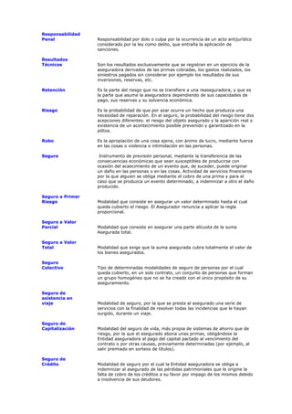Responsabilidad
Penal             Responsabilidad por dolo o culpa por la ocurrencia de un acto antijurídico
                  considerado por la ley como delito, que entraña la aplicación de
                  sanciones.

Resultados
Técnicos          Son los resultados exclusivamente que se registran en un ejercicio de la
                  aseguradora derivados de las primas cobradas, los gastos realizados, los
                  siniestros pagados sin considerar por ejemplo los resultados de sus
                  inversiones, reservas, etc.

Retención         Es la parte del riesgo que no se transfiere a una reaseguradora, y que es
                  la parte que asume la aseguradora dependiendo de sus capacidades de
                  pago, sus reservas y su solvencia económica.

Riesgo            Es la probabilidad de que por azar ocurra un hecho que produzca una
                  necesidad de reparación. En el seguro, la probabilidad del riesgo tiene dos
                  acepciones diferentes: el riesgo del objeto asegurado y la aparición real o
                  existencia de un acontecimiento posible prevenido y garantizado en la
                  póliza.

Robo              Es la apropiación de una cosa ajena, con ánimo de lucro, mediante fuerza
                  en las cosas o violencia o intimidación en las personas.

Seguro             Instrumento de previsión personal, mediante la transferencia de las
                  consecuencias económicas que sean susceptibles de producirse con
                  ocasión del acaecimiento de un evento que, de suceder, puede originar
                  un daño en las personas o en las cosas. Actividad de servicios financieros
                  por la que alguien se obliga mediante el cobro de una prima y para el
                  caso que se produzca un evento determinado, a indemnizar a otro el daño
                  producido.

Seguro a Primer
Riesgo            Modalidad que consiste en asegurar un valor determinado hasta el cual
                  queda cubierto el riesgo. El Asegurador renuncia a aplicar la regla
                  proporcional.

Seguro a Valor
Parcial           Modalidad que consiste en asegurar una parte alícuota de la suma
                  Asegurada total.

Seguro a Valor
Total             Modalidad que exige que la suma asegurada cubra totalmente el valor de
                  los bienes asegurados.

Seguro
Colectivo         Tipo de determinadas modalidades de seguro de personas por el cual
                  queda cubierto, en un solo contrato, un conjunto de personas que forman
                  un grupo homogéneo que no se ha creado con el único propósito de su
                  aseguramiento.

Seguro de
asistencia en
viaje             Modalidad de seguro, por la que se presta al asegurado una serie de
                  servicios con la finalidad de resolver todas las incidencias que le hayan
                  surgido, durante un viaje.

Seguro de
Capitalización    Modalidad del seguro de vida, más propia de sistemas de ahorro que de
                  riesgo, por la que el asegurado abona unas primas, obligándose la
                  Entidad aseguradora al pago del capital pactado al vencimiento del
                  contrato o por otras causas, previamente determinadas (por ejemplo, al
                  salir premiado en sorteos de títulos).

Seguro de
Crédito           Modalidad de seguro por el cual la Entidad aseguradora se obliga a
                  indemnizar al asegurado de las pérdidas patrimoniales que le origine la
                  falta de cobro de los créditos a su favor por impago de los mismos debido
                  a insolvencia de sus deudores.
 