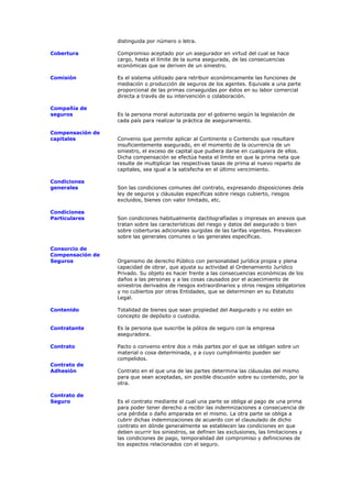 distinguida por número o letra.

Cobertura         Compromiso aceptado por un asegurador en virtud del cual se hace
                  cargo, hasta el límite de la suma asegurada, de las consecuencias
                  económicas que se deriven de un siniestro.

Comisión          Es el sistema utilizado para retribuir económicamente las funciones de
                  mediación o producción de seguros de los agentes. Equivale a una parte
                  proporcional de las primas conseguidas por éstos en su labor comercial
                  directa a través de su intervención o colaboración.

Compañía de
seguros           Es la persona moral autorizada por el gobierno según la legislación de
                  cada país para realizar la práctica de aseguramiento.

Compensación de
capitales         Convenio que permite aplicar al Continente o Contenido que resultare
                  insuficientemente asegurado, en el momento de la ocurrencia de un
                  siniestro, el exceso de capital que pudiera darse en cualquiera de ellos.
                  Dicha compensación se efectúa hasta el límite en que la prima neta que
                  resulte de multiplicar las respectivas tasas de prima al nuevo reparto de
                  capitales, sea igual a la satisfecha en el último vencimiento.

Condiciones
generales         Son las condiciones comunes del contrato, expresando disposiciones dela
                  ley de seguros y cláusulas específicas sobre riesgo cubierto, riesgos
                  excluidos, bienes con valor limitado, etc.

Condiciones
Particulares      Son condiciones habitualmente dactilografíadas o impresas en anexos que
                  tratan sobre las características del riesgo y datos del asegurado o bien
                  sobre coberturas adicionales surgidas de las tarifas vigentes. Prevalecen
                  sobre las generales comunes o las generales específicas.

Consorcio de
Compensación de
Seguros           Organismo de derecho Público con personalidad jurídica propia y plena
                  capacidad de obrar, que ajusta su actividad al Ordenamiento Jurídico
                  Privado. Su objeto es hacer frente a las consecuencias económicas de los
                  daños a las personas y a las cosas causados por el acaecimiento de
                  siniestros derivados de riesgos extraordinarios y otros riesgos obligatorios
                  y no cubiertos por otras Entidades, que se determinen en su Estatuto
                  Legal.

Contenido         Totalidad de bienes que sean propiedad del Asegurado y no estén en
                  concepto de depósito o custodia.

Contratante       Es la persona que suscribe la póliza de seguro con la empresa
                  aseguradora.

Contrato          Pacto o convenio entre dos o más partes por el que se obligan sobre un
                  material o cosa determinada, y a cuyo cumplimiento pueden ser
                  compelidos.
Contrato de
Adhesión          Contrato en el que una de las partes determina las cláusulas del mismo
                  para que sean aceptadas, sin posible discusión sobre su contenido, por la
                  otra.

Contrato de
Seguro            Es el contrato mediante el cual una parte se obliga al pago de una prima
                  para poder tener derecho a recibir las indemnizaciones a consecuencia de
                  una pérdida o daño amparada en el mismo. La otra parte se obliga a
                  cubrir dichas indemnizaciones de acuerdo con el clausulado de dicho
                  contrato en dónde generalmente se establecen las condiciones en que
                  deben ocurrir los siniestros, se definen las exclusiones, las limitaciones y
                  las condiciones de pago, temporalidad del compromiso y definiciones de
                  los aspectos relacionados con el seguro.
 