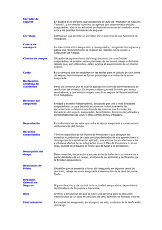 Corredor de
seguros             En España es la persona que poseyendo el título de "Mediador de Seguros
                    Titulado", y sin mediar contrato de agencia con determinada entidad
                    aseguradora, ejerce su actividad profesional sirviendo de mediador entre
                    ésta y los posibles tomadores de seguros.

Corretaje           Retribución que percibe un corredor por el ejercicio de sus funciones de
                    mediación.

Cuenta de
reaseguro           La mantenida entre asegurador y reasegurador, recogiendo los ingresos y
                    pagos que recíprocamente se realizan en relación con la cesión y
                    aceptación de riesgos.

Cúmulo de riesgos   Situación de agravamiento del riesgo asumido por una Entidad
                    aseguradora, al aceptar varias porciones de un mismo riesgo o distintos
                    riesgos que, aún diferentes, están sujetos al acaecimiento de un mismo
                    evento.

Cuota               Es la cantidad que se establece en las tarifas para el cálculo de una prima
                    de seguro, normalmente se fija en porcentaje o al millar de la suma
                    asegurada.
Declaración
amistosa de
accidentes          Parte de siniestros por el cual se agilizan los trámites administrativos de
                    resolución del siniestro. Es imprescindible que esté firmado por ambos
                    conductores, y que ambos tengan suscrito el seguro de Responsabilidad
                    Civil Obligatorio.

Defensor del
asegurado           Entidad o experto independiente, designada por una o más Entidades
                    aseguradoras, a cuya decisión se someten voluntariamente las
                    reclamaciones o determinado tipo de las mismas que formulen los
                    tomadores del seguro, asegurados, beneficiarios, terceros perjudicados y
                    derechohabientes de unos y otros contra dichas entidades.


Depreciación        Es la disminución de valor que sufre el objeto asegurado a consecuencia
                    del transcurso del tiempo.

Derechos
consolidados        Término específico de los Planes de Pensiones y que designan los
                    derechos económicos de cada partícipe derivados de sus aportaciones y
                    del régimen de capitalización aplicado, que sólo se hacen efectivos a los
                    exclusivos efectos de su integración en otro Plan de Pensiones o, en su
                    caso, cuando se produzca el hecho que da lugar a la prestación.

Descripción del
riesgo              Determinación, declaración y enumeración de todas las circunstancias y
                    particularidades de un riesgo, al objeto de su admisión y tarificación por
                    la Entidad aseguradora.

Devolución de
Prima               Situación que se presenta a favor del asegurado en algunos casos de
                    rescisión, rebaja de suma asegurada o disminución de la tasa de prima
                    fijada.

Dirección
General de
Seguros             Órgano directivo y de control de la actividad aseguradora, dependiente
                    del Ministerio de Economía y Hacienda.

Dolo                Artificio o simulación de que se sirve una persona para la ejecución
                    intencionada de un acto en perjuicio de otro, también es llamado mala fe.

Edad actuarial      Es la edad del asegurado, en el seguro de vida, a efectos de la tarificación
                    del riesgo.
 
