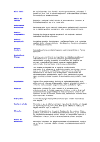 Edad límite       En Seguro de Vida, edad mínima o máxima preestablecida, por debajo o
                  por encima de la cual, la entidad aseguradora no acepta nuevas pólizas ni
                  la renovación de las ya existentes.

Efecto del
Seguro            Momento a partir del cual el contrato de seguro empieza a obligar a la
                  Entidad aseguradora que lo ha concertado.

Enfermedad
Profesional       Pérdida de salud producida como consecuencia del desempeño continuado
                  de un trabajo, y debida precisamente a las características del mismo.

Entidad
Aseguradora       Nombre con el que se designa, en general, a la empresa o sociedad
                  dedicada a la práctica del seguro.

Entidad
Depositaria       Entidad de Depósito, domiciliada en España cuya función es la custodia y
                  depósito de los valores mobiliarios y demás activos financieros integrados
                  en el Fondo de Pensiones.

Entidad
Gestora           Sociedad que tiene por objeto la gestión y administración de un Plan de
                  Pensiones.

Exclusión de
Riesgo            Decisión, que generalmente corresponde a la entidad aseguradora, en
                  virtud de la cual no quedan incluidas en las garantías de la póliza
                  determinados riesgos o, quedando incluidos éstos, las garantías del
                  contrato no surtirán efecto cuando concurran respecto a ellos
                  determinadas circunstancias o condiciones preestablecidas.

Exclusiones       Son aquellas situaciones que se pactan al momento de la
                  suscripción de la póliza que no serán indemnizadas por diversas razones
                  que no son fácilmente cuantificables, o bien que por su naturaleza
                  representan un alto riesgo para la aseguradora como aspectos de
                  responsabilidades del asegurado, guerra, actos premeditados que se
                  salen completamente del concepto de eventualidad, dolo, mala fe, fraude
                  etc.

Expoliación       Sustracción o apoderamiento ilegítimo de los bienes designados en la
                  póliza contra la voluntad del asegurado, mediante actos de intimidación o
                  violencia, realizados sobre las personas que los custodian o vigilan.

Extorno           Reembolso o devolución, total o parcial, de la prima percibida
                  anteriormente por la Entidad aseguradora (extorno o retorno de prima)
                  y/o de la comisión ya percibida por el mediador (extorno o retorno de
                  comisión) en caso de rescisión, modificación, reemplazo o anulación de la
                  póliza o contrato de seguro.

Extraprima        Adicional que paga el asegurado o tomador para acceder a coberturas
                  más amplias.

Fecha de efecto   Momento en que la cobertura entra en vigor. Guarda relación, con el pago
                  de la primera prima o prima única, dado que si ésta no se produce, no
                  llega a entrar en vigor la cobertura.

Finiquito         Documento que contiene el acuerdo llegado entre dos personas físicas o
                  jurídicas, que pone fin al conflicto existente entre ambas, y que contiene
                  los datos identificadores del mismo, relación de cantidades a satisfacer u
                  obligaciones a hacer o no hacer, y renuncia de derechos y acciones.

Fondo de
Pensiones         Patrimonio compuesto por las participaciones adquiridas por los fondistas
                  de un Plan de Pensiones, más los intereses y rentas que adquiera dicho
                  capital.
 