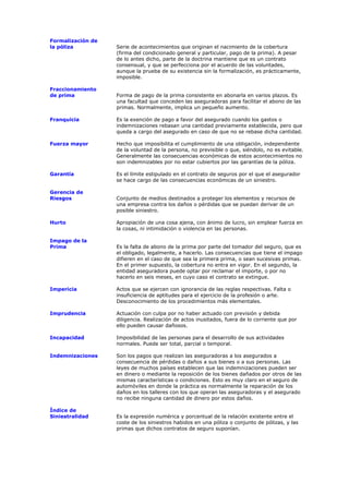 Formalización de
la póliza          Serie de acontecimientos que originan el nacimiento de la cobertura
                   (firma del condicionado general y particular, pago de la prima). A pesar
                   de lo antes dicho, parte de la doctrina mantiene que es un contrato
                   consensual, y que se perfecciona por el acuerdo de las voluntades,
                   aunque la prueba de su existencia sin la formalización, es prácticamente,
                   imposible.

Fraccionamiento
de prima           Forma de pago de la prima consistente en abonarla en varios plazos. Es
                   una facultad que conceden las aseguradoras para facilitar el abono de las
                   primas. Normalmente, implica un pequeño aumento.

Franquicia         Es la exención de pago a favor del asegurado cuando los gastos o
                   indemnizaciones rebasan una cantidad previamente establecida, pero que
                   queda a cargo del asegurado en caso de que no se rebase dicha cantidad.

Fuerza mayor       Hecho que imposibilita el cumplimiento de una obligación, independiente
                   de la voluntad de la persona, no previsible o que, siéndolo, no es evitable.
                   Generalmente las consecuencias económicas de estos acontecimientos no
                   son indemnizables por no estar cubiertos por las garantías de la póliza.

Garantía           Es el límite estipulado en el contrato de seguros por el que el asegurador
                   se hace cargo de las consecuencias económicas de un siniestro.

Gerencia de
Riesgos            Conjunto de medios destinados a proteger los elementos y recursos de
                   una empresa contra los daños o pérdidas que se puedan derivar de un
                   posible siniestro.

Hurto              Apropiación de una cosa ajena, con ánimo de lucro, sin emplear fuerza en
                   la cosas, ni intimidación o violencia en las personas.

Impago de la
Prima              Es la falta de abono de la prima por parte del tomador del seguro, que es
                   el obligado, legalmente, a hacerlo. Las consecuencias que tiene el impago
                   difieren en el caso de que sea la primera prima, o sean sucesivas primas.
                   En el primer supuesto, la cobertura no entra en vigor. En el segundo, la
                   entidad aseguradora puede optar por reclamar el importe, o por no
                   hacerlo en seis meses, en cuyo caso el contrato se extingue.

Impericia          Actos que se ejercen con ignorancia de las reglas respectivas. Falta o
                   insuficiencia de aptitudes para el ejercicio de la profesión o arte.
                   Desconocimiento de los procedimientos más elementales.

Imprudencia        Actuación con culpa por no haber actuado con previsión y debida
                   diligencia. Realización de actos inusitados, fuera de lo corriente que por
                   ello pueden causar dañosos.

Incapacidad        Imposibilidad de las personas para el desarrollo de sus actividades
                   normales. Puede ser total, parcial o temporal.

Indemnizaciones    Son los pagos que realizan las aseguradoras a los asegurados a
                   consecuencia de pérdidas o daños a sus bienes o a sus personas. Las
                   leyes de muchos países establecen que las indemnizaciones pueden ser
                   en dinero o mediante la reposición de los bienes dañados por otros de las
                   mismas características o condiciones. Esto es muy claro en el seguro de
                   automóviles en donde la práctica es normalmente la reparación de los
                   daños en los talleres con los que operan las aseguradoras y el asegurado
                   no recibe ninguna cantidad de dinero por estos daños.

Índice de
Siniestralidad     Es la expresión numérica y porcentual de la relación existente entre el
                   coste de los siniestros habidos en una póliza o conjunto de pólizas, y las
                   primas que dichos contratos de seguro suponían.
 