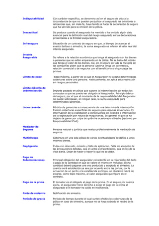 Indisputabilidad     Con carácter específico, se denomina así en el seguro de vida a la
                     circunstancia de que no pueden perjudicar al asegurado las omisiones o
                     reticencias que, sin mala fe, haya tenido al hacer la declaración de seguro
                     que ha servido para la emisión de la póliza.

Inexactitud          Se produce cuando el asegurado ha mentido o ha omitido algún dato
                     esencial para la definición real del riesgo asegurado en las declaraciones
                     presentadas a la Entidad aseguradora.

Infraseguro          Situación de un contrato de seguro en que, al tiempo de acaecer el
                     evento dañoso o siniestro, la suma asegurada es inferior al valor real del
                     interés asegurado.

Interés
Asegurable           Se refiere a la relación económica que tenga el asegurado con los bienes
                     o personas que se están amparando en la póliza. No se trata del interés
                     que tenga el valor de los bienes. Así, en el seguro de vida la mayoría de
                     las compañías piden que la persona cubierta tenga un parentesco,
                     relación comercial o de negocios con el beneficiario o el que paga las
                     primas.

Límite de edad        Edad máxima, a partir de la cual el Asegurador no acepta determinadas
                     coberturas sobre una persona. Habitualmente, se aplica esta restricción
                     en riesgos personales.

Límite máximo de
Indemnización        Importe pactado en póliza que supone la indemnización por todos los
                     conceptos a que se puede ver obligado al Asegurador. Principio básico
                     del seguro, por el que el montante de la responsabilidad del Asegurador
                     no puede sobrepasar, en ningún caso, la suma asegurada para
                     determinadas garantías.

Lucro cesante        Pérdida de ganancias a consecuencia de una determinada interrupción.
                     Existen coberturas específicas de seguros para algunas situaciones. Ej.
                     Interrupción de la explotación a consecuencia de incendio e interrupción
                     de la explotación por rotura de maquinarias. En general lo que se ha
                     dejado de ganar por culpa de quién ha ocasionado el hecho (reclamo por
                     Responsabilidad Civil).

Mediador de
Seguros              Persona natural o jurídica que realiza profesionalmente la mediación de
                     seguros.

Multirriesgo         Cobertura en una sola póliza de varias eventualidades de daños a unos
                     mismos bienes.

Negligencia          Culpa con descuido, omisión y falta de aplicación. Falta de adopción de
                     las precauciones debidas, sea en actos extraordinarios, sea en los de la
                     vida diaria. Dejar de hacer o hacer lo que no se debe.

Pago de
Indemnizaciones      Principal obligación del asegurador consistente en la reparación del daño
                     o pago de la cantidad en que se valore el mismo en metálico. Dicha
                     cantidad deberá pagarse una vez producido y aceptado el siniestro. La
                     cuantía será establecida ya sea por acuerdo entre las partes, por la
                     actuación de un perito o la establecida en litigio, no obstante habrá de
                     estarse, como tope máximo, al valor asegurado que figure en el
                     contrato.

Pago de la prima     El tomador es el obligado al pago de la prima. En el seguro por cuenta
                     ajena, el asegurador tiene derecho a exigir el pago de la prima al
                     asegurado si el tomador ha caído en insolvencia.

Parte de siniestro   Notificación de siniestro.

Período de gracia    Período de tiempo durante el cual surten efectos las coberturas de la
                     póliza en caso de siniestro, aunque no se haya cobrado el recibo de la
                     prima.
 