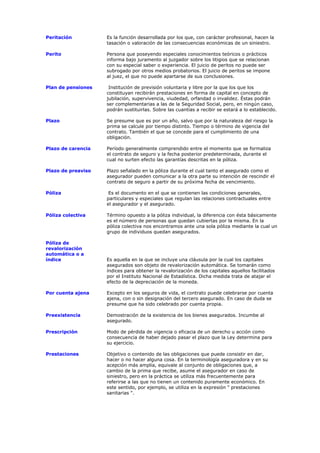 Peritación          Es la función desarrollada por los que, con carácter profesional, hacen la
                    tasación o valoración de las consecuencias económicas de un siniestro.

Perito              Persona que poseyendo especiales conocimientos teóricos o prácticos
                    informa bajo juramento al juzgador sobre los litigios que se relacionan
                    con su especial saber o experiencia. El juicio de peritos no puede ser
                    subrogado por otros medios probatorios. El juicio de peritos se impone
                    al juez, el que no puede apartarse de sus conclusiones.

Plan de pensiones    Institución de previsión voluntaria y libre por la que los que los
                    constituyan recibirán prestaciones en forma de capital en concepto de
                    jubilación, supervivencia, viudedad, orfandad o invalidez. Éstas podrán
                    ser complementarias a las de la Seguridad Social, pero, en ningún caso,
                    podrán sustituirlas. Sobre las cuantías a recibir se estará a lo establecido.

Plazo               Se presume que es por un año, salvo que por la naturaleza del riesgo la
                    prima se calcule por tiempo distinto. Tiempo o término de vigencia del
                    contrato. También el que se concede para el cumplimiento de una
                    obligación.

Plazo de carencia   Período generalmente comprendido entre el momento que se formaliza
                    el contrato de seguro y la fecha posterior predeterminada, durante el
                    cual no surten efecto las garantías descritas en la póliza.

Plazo de preaviso   Plazo señalado en la póliza durante el cual tanto el asegurado como el
                    asegurador pueden comunicar a la otra parte su intención de rescindir el
                    contrato de seguro a partir de su próxima fecha de vencimiento.

Póliza               Es el documento en el que se contienen las condiciones generales,
                    particulares y especiales que regulan las relaciones contractuales entre
                    el asegurador y el asegurado.

Póliza colectiva    Término opuesto a la póliza individual, la diferencia con ésta básicamente
                    es el número de personas que quedan cubiertas por la misma. En la
                    póliza colectiva nos encontramos ante una sola póliza mediante la cual un
                    grupo de individuos quedan asegurados.

Póliza de
revalorización
automática o a
índice              Es aquella en la que se incluye una cláusula por la cual los capitales
                    asegurados son objeto de revalorización automática. Se tomarán como
                    índices para obtener la revalorización de los capitales aquellos facilitados
                    por el Instituto Nacional de Estadística. Dicha medida trata de atajar el
                    efecto de la depreciación de la moneda.

Por cuenta ajena    Excepto en los seguros de vida, el contrato puede celebrarse por cuenta
                    ajena, con o sin designación del tercero asegurado. En caso de duda se
                    presume que ha sido celebrado por cuenta propia.

Preexistencia       Demostración de la existencia de los bienes asegurados. Incumbe al
                    asegurado.

Prescripción        Modo de pérdida de vigencia o eficacia de un derecho u acción como
                    consecuencia de haber dejado pasar el plazo que la Ley determina para
                    su ejercicio.

Prestaciones        Objetivo o contenido de las obligaciones que puede consistir en dar,
                    hacer o no hacer alguna cosa. En la terminología aseguradora y en su
                    acepción más amplia, equivale al conjunto de obligaciones que, a
                    cambio de la prima que recibe, asume el asegurador en caso de
                    siniestro, pero en la práctica se utiliza más frecuentemente para
                    referirse a las que no tienen un contenido puramente económico. En
                    este sentido, por ejemplo, se utiliza en la expresión " prestaciones
                    sanitarias ".
 