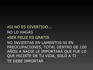 SI NO ES DIVERTIDO... NO LO HAGAS SER FELIZ ES GRATIS NO INVIERTAS EN LAMENTOS NI EN PREOCUPACIONES, TOTAL DENTRO DE 100 AÑOS A NADIE LE IMPORTARÁ QUE FUE LO QUE HICISTE DE TU VIDA, SOLO A TI  TE DEBE IMPORTAR 
