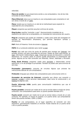 velocidad.
Placa de sonido: la que proporciona sonido a una computadora. Una de las más
conocidas es Sound Blaster.
Placa Ethernet: placa que se inserta en una computadora para conectarla en red
con otras a través de un cable.
Placa: tarjeta que se inserta en un slot de la motherboard para expandir la
capacidad de una computadora.
Player: programa que permite escuchar archivos de sonido.
Plug & play: significa "enchufar y usar". Reconocimiento inmediato de un
dispositivo por parte de la computadora, sin necesidad de instrucciones del usuario.
Plug-in: programa que puede ser instalado y usado como parte del navegador.Un
ejemplo es Macromedia's Shockwave, que permite reproducir sonidos y
animaciones.
PoP: Point of Presence. Punto de acceso a Internet.
POP3: Es un protocolo estándar para recibir e-mail.
Portal: sitio web que sirve de punto de partida para navegar por Internet. Los
portales ofrecen una gran diversidad de servicios: listado de sitios web,noticias, e-
mail, información meteorológica, chat, newgroups (grupos de discusión) y comercio
electrónico. En muchos casos el usuario puede personalizar la presentación del
portal. Algunos de los más conocidos son Altavista, Yahoo!, Netscape y Microsoft.
Prety Good Privacy: programa usado para encriptar y desencriptar correo
electrónico, a fin de proteger la privacidad. También se puede usar para archivos de
otro tipo.
Procesador (processor): conjunto de circuitos lógicos que procesa las
instrucciones básicas de una computadora.
Protocolo: lenguaje que utilizan dos computadoras para comunicarse entre sí.
Proveedor de servicios de Internet: compañía que ofrece una conexión a
Internet, e-mails y otros servicios relacionados, tales como la construcción y el
hosting de páginas web.
Puerto infrarrojo IrDA: puerto para comunicación inalámbrica que usa el
standard Irda.
Puerto paralelo: conexión por medio de la cual se envían datos a través de varios
conductos. Una computadora suele tener un puerto paralelo llamado LPT1.
Puerto serial: conexión por medio de la cual se envían datos a través de un solo
conducto. Por ejemplo, el mouse se conecta a un puerto serial. Las computadoras
tienen dos puertos seriales: COM1 y COM2.
Puerto: en una computadora, es el lugar específico de conexión con otro
dispositivo, generalmente mediante un enchufe. Puede tratarse de un puerto serial
o de un puerto paralelo.
 