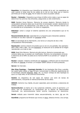 Repetidor: Un dispositivo que intensifica las señales de la red. Los repetidores se
usan cuando el largo total de los cables de la red es mas largo que el máximo
permitido por el tipo de cable. No en todos los casos se pueden utilizar.
Router – Ruteador: Dispositivo que dirige el tráfico entre redes y que es capaz de
determinar los caminos mas eficientes, asegurando un alto rendimiento.
RAM: Random Acces Memory: Memoria de acceso aleatorio. Memoria donde la
computadora almacena datos que le permiten al procesador acceder rápidamente al
sistema operativo, las aplicaciones y los datos en uso. Tiene estrecha relación con
la velocidad de la computadora. Se mide en megabytes.
Rebutear: volver a cargar el sistema operativo de una computadora que se ha
"colgado".
Reconocimiento de voz: capacidad de un programa para interpretar palabras
emitidas en voz alta o ejecutar un comando verbal.
Red: en tecnología de la información, una red es un conjunto de dos o más
computadoras interconectadas.
Resolución: número máximo de pixeles que se ven en una pantalla. Dos ejemplos:
800 x 600 y 640 x 480. / En una impresora, la resolución es la calidad de la imagen
reproducida y se mide en dpi.
ROM: Read Only Memory: Memoria de sólo lectura. Memoria incorporada que
contiene datos que no pueden ser modificados. Permite a la computadora arrancar.
A diferencia de la RAM, los datos de la memoria ROM no se pierden al *-apagar el
equipo.
Router: ruteador. Sistema constituido por hardware y software para la transmisión
de datos en Internet. El emisor y el receptor deben utilizar el mismo protocolo.
Server: Ver Servidor.
Star Ring Topology – Topología Estrella: En las topologías Star Ring o estrella,
los nodos radian desde un hub. El hub o concentrador es diferente dependiendo de
la tecnología utilizada Ethernet, FDDI, etc. La mayor ventaja de esta topología es
que si un nodo falla, la red continúa funcionando.
Switch: Un dispositivo de red capaz de realizar una serie de tareas de
administración, incluyendo el redireccionamiento de los datos.
SDRAM: memoria muy rápida, de gran capacidad, para servidores y estaciones de
trabajo.
Semiconductor: se llama así a las sustancias aislantes, como el germanio y el
silicio, que se transforman en conductores por la adición de determinadas
impurezas. Los semiconductores tienen enorme importancia en electrónica.
Serial: método para transmitir datos secuencialmente, es decir, bit por bit.
ScanDisk: programa de Windows que revisa un disco, detecta errores y los corrige.
 