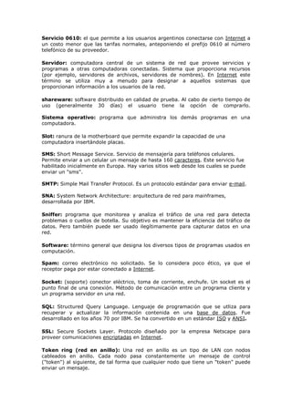 Servicio 0610: el que permite a los usuarios argentinos conectarse con Internet a
un costo menor que las tarifas normales, anteponiendo el prefijo 0610 al número
telefónico de su proveedor.
Servidor: computadora central de un sistema de red que provee servicios y
programas a otras computadoras conectadas. Sistema que proporciona recursos
(por ejemplo, servidores de archivos, servidores de nombres). En Internet este
término se utiliza muy a menudo para designar a aquellos sistemas que
proporcionan información a los usuarios de la red.
shareware: software distribuido en calidad de prueba. Al cabo de cierto tiempo de
uso (generalmente 30 días) el usuario tiene la opción de comprarlo.
Sistema operativo: programa que administra los demás programas en una
computadora.
Slot: ranura de la motherboard que permite expandir la capacidad de una
computadora insertándole placas.
SMS: Short Message Service. Servicio de mensajería para teléfonos celulares.
Permite enviar a un celular un mensaje de hasta 160 caracteres. Este servicio fue
habilitado inicialmente en Europa. Hay varios sitios web desde los cuales se puede
enviar un "sms".
SMTP: Simple Mail Transfer Protocol. Es un protocolo estándar para enviar e-mail.
SNA: System Network Architecture: arquitectura de red para mainframes,
desarrollada por IBM.
Sniffer: programa que monitorea y analiza el tráfico de una red para detecta
problemas o cuellos de botella. Su objetivo es mantener la eficiencia del tráfico de
datos. Pero también puede ser usado ilegítimamente para capturar datos en una
red.
Software: término general que designa los diversos tipos de programas usados en
computación.
Spam: correo electrónico no solicitado. Se lo considera poco ético, ya que el
receptor paga por estar conectado a Internet.
Socket: (soporte) conector eléctrico, toma de corriente, enchufe. Un socket es el
punto final de una conexión. Método de comunicación entre un programa cliente y
un programa servidor en una red.
SQL: Structured Query Language. Lenguaje de programación que se utliza para
recuperar y actualizar la información contenida en una base de datos. Fue
desarrollado en los años 70 por IBM. Se ha convertido en un estándar ISO y ANSI.
SSL: Secure Sockets Layer. Protocolo diseñado por la empresa Netscape para
proveer comunicaciones encriptadas en Internet.
Token ring (red en anillo): Una red en anillo es un tipo de LAN con nodos
cableados en anillo. Cada nodo pasa constantemente un mensaje de control
("token") al siguiente, de tal forma que cualquier nodo que tiene un "token" puede
enviar un mensaje.
 