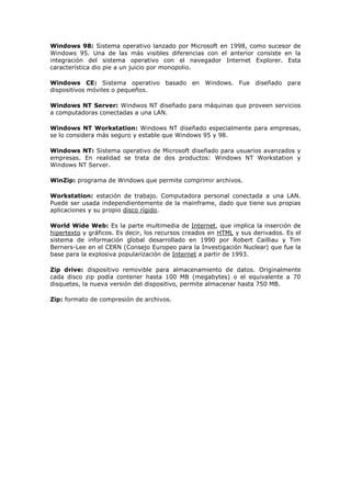 Windows 98: Sistema operativo lanzado por Microsoft en 1998, como sucesor de
Windows 95. Una de las más visibles diferencias con el anterior consiste en la
integración del sistema operativo con el navegador Internet Explorer. Esta
característica dio pie a un juicio por monopolio.
Windows CE: Sistema operativo basado en Windows. Fue diseñado para
dispositivos móviles o pequeños.
Windows NT Server: Windwos NT diseñado para máquinas que proveen servicios
a computadoras conectadas a una LAN.
Windows NT Workstation: Windows NT diseñado especialmente para empresas,
se lo considera más seguro y estable que Windows 95 y 98.
Windows NT: Sistema operativo de Microsoft diseñado para usuarios avanzados y
empresas. En realidad se trata de dos productos: Windows NT Workstation y
Windows NT Server.
WinZip: programa de Windows que permite comprimir archivos.
Workstation: estación de trabajo. Computadora personal conectada a una LAN.
Puede ser usada independientemente de la mainframe, dado que tiene sus propias
aplicaciones y su propio disco rígido.
World Wide Web: Es la parte multimedia de Internet, que implica la inserción de
hipertexto y gráficos. Es decir, los recursos creados en HTML y sus derivados. Es el
sistema de información global desarrollado en 1990 por Robert Cailliau y Tim
Berners-Lee en el CERN (Consejo Europeo para la Investigación Nuclear) que fue la
base para la explosiva popularización de Internet a partir de 1993.
Zip drive: dispositivo removible para almacenamiento de datos. Originalmente
cada disco zip podía contener hasta 100 MB (megabytes) o el equivalente a 70
disquetes, la nueva versión del dispositivo, permite almacenar hasta 750 MB.
Zip: formato de compresión de archivos.
 