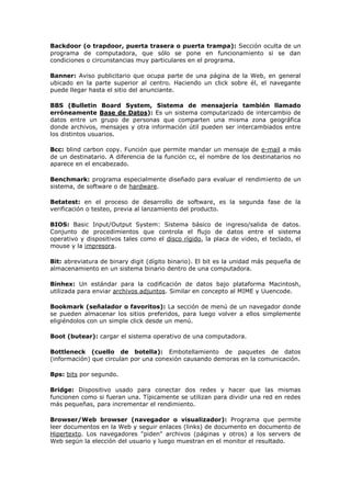 Backdoor (o trapdoor, puerta trasera o puerta trampa): Sección oculta de un
programa de computadora, que sólo se pone en funcionamiento si se dan
condiciones o circunstancias muy particulares en el programa.
Banner: Aviso publicitario que ocupa parte de una página de la Web, en general
ubicado en la parte superior al centro. Haciendo un click sobre él, el navegante
puede llegar hasta el sitio del anunciante.
BBS (Bulletin Board System, Sistema de mensajería también llamado
erróneamente Base de Datos): Es un sistema computarizado de intercambio de
datos entre un grupo de personas que comparten una misma zona geográfica
donde archivos, mensajes y otra información útil pueden ser intercambiados entre
los distintos usuarios.
Bcc: blind carbon copy. Función que permite mandar un mensaje de e-mail a más
de un destinatario. A diferencia de la función cc, el nombre de los destinatarios no
aparece en el encabezado.
Benchmark: programa especialmente diseñado para evaluar el rendimiento de un
sistema, de software o de hardware.
Betatest: en el proceso de desarrollo de software, es la segunda fase de la
verificación o testeo, previa al lanzamiento del producto.
BIOS: Basic Input/Output System: Sistema básico de ingreso/salida de datos.
Conjunto de procedimientos que controla el flujo de datos entre el sistema
operativo y dispositivos tales como el disco rígido, la placa de video, el teclado, el
mouse y la impresora.
Bit: abreviatura de binary digit (dígito binario). El bit es la unidad más pequeña de
almacenamiento en un sistema binario dentro de una computadora.
Binhex: Un estándar para la codificación de datos bajo plataforma Macintosh,
utilizada para enviar archivos adjuntos. Similar en concepto al MIME y Uuencode.
Bookmark (señalador o favoritos): La sección de menú de un navegador donde
se pueden almacenar los sitios preferidos, para luego volver a ellos simplemente
eligiéndolos con un simple click desde un menú.
Boot (butear): cargar el sistema operativo de una computadora.
Bottleneck (cuello de botella): Embotellamiento de paquetes de datos
(información) que circulan por una conexión causando demoras en la comunicación.
Bps: bits por segundo.
Bridge: Dispositivo usado para conectar dos redes y hacer que las mismas
funcionen como si fueran una. Típicamente se utilizan para dividir una red en redes
más pequeñas, para incrementar el rendimiento.
Browser/Web browser (navegador o visualizador): Programa que permite
leer documentos en la Web y seguir enlaces (links) de documento en documento de
Hipertexto. Los navegadores "piden" archivos (páginas y otros) a los servers de
Web según la elección del usuario y luego muestran en el monitor el resultado.
 