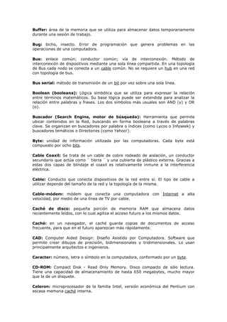 Buffer: área de la memoria que se utiliza para almacenar datos temporariamente
durante una sesión de trabajo.
Bug: bicho, insecto. Error de programación que genera problemas en las
operaciones de una computadora.
Bus: enlace común; conductor común; vía de interconexión. Método de
interconexión de dispositivos mediante una sola línea compartida. En una topología
de Bus cada nodo se conecta a un cable común. No se requiere un hub en una red
con topología de bus.
Bus serial: método de transmisión de un bit por vez sobre una sola línea.
Boolean (booleana): Lógica simbólica que se utiliza para expresar la relación
entre términos matemáticos. Su base lógica puede ser extendida para analizar la
relación entre palabras y frases. Los dos símbolos más usuales son AND (y) y OR
(o).
Buscador (Search Engine, motor de búsqueda): Herramienta que permite
ubicar contenidos en la Red, buscando en forma booleana a través de palabras
clave. Se organizan en buscadores por palabra o índices (como Lycos o Infoseek) y
buscadores temáticos o Directories (como Yahoo!).
Byte: unidad de información utilizada por las computadoras. Cada byte está
compuesto por ocho bits.
Cable Coaxil: Se trata de un cable de cobre rodeado de aislación, un conductor
secundario que actúa como ¨ tierra ¨ y una cubierta de plástico externa. Gracias a
estas dos capas de blindaje el coaxil es relativamente inmune a la interferencia
eléctrica.
Cable: Conducto que conecta dispositivos de la red entre sí. El tipo de cable a
utilizar depende del tamaño de la red y la topología de la misma.
Cable-módem: módem que conecta una computadora con Internet a alta
velocidad, por medio de una línea de TV por cable.
Caché de disco: pequeña porción de memoria RAM que almacena datos
recientemente leídos, con lo cual agiliza el acceso futuro a los mismos datos.
Caché: en un navegador, el caché guarda copias de documentos de acceso
frecuente, para que en el futuro aparezcan más rápidamente.
CAD: Computer Aided Design: Diseño Asistido por Computadora. Software que
permite crear dibujos de precisión, bidimensionales y tridimensionales. Lo usan
principalmente arquitectos e ingenieros.
Caracter: número, letra o símbolo en la computadora, conformado por un byte.
CD-ROM: Compact Disk - Read Only Memory. Disco compacto de sólo lectura.
Tiene una capacidad de almacenamiento de hasta 650 megabytes, mucho mayor
que la de un disquete.
Celeron: microprocesador de la familia Intel, versión económica del Pentium con
escasa memoria caché interna.
 