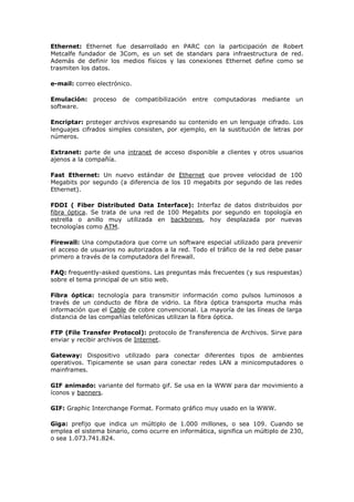 Ethernet: Ethernet fue desarrollado en PARC con la participación de Robert
Metcalfe fundador de 3Com, es un set de standars para infraestructura de red.
Además de definir los medios físicos y las conexiones Ethernet define como se
trasmiten los datos.
e-mail: correo electrónico.
Emulación: proceso de compatibilización entre computadoras mediante un
software.
Encriptar: proteger archivos expresando su contenido en un lenguaje cifrado. Los
lenguajes cifrados simples consisten, por ejemplo, en la sustitución de letras por
números.
Extranet: parte de una intranet de acceso disponible a clientes y otros usuarios
ajenos a la compañía.
Fast Ethernet: Un nuevo estándar de Ethernet que provee velocidad de 100
Megabits por segundo (a diferencia de los 10 megabits por segundo de las redes
Ethernet).
FDDI ( Fiber Distributed Data Interface): Interfaz de datos distribuidos por
fibra óptica. Se trata de una red de 100 Megabits por segundo en topología en
estrella o anillo muy utilizada en backbones, hoy desplazada por nuevas
tecnologías como ATM.
Firewall: Una computadora que corre un software especial utilizado para prevenir
el acceso de usuarios no autorizados a la red. Todo el tráfico de la red debe pasar
primero a través de la computadora del firewall.
FAQ: frequently-asked questions. Las preguntas más frecuentes (y sus respuestas)
sobre el tema principal de un sitio web.
Fibra óptica: tecnología para transmitir información como pulsos luminosos a
través de un conducto de fibra de vidrio. La fibra óptica transporta mucha más
información que el Cable de cobre convencional. La mayoría de las líneas de larga
distancia de las compañías telefónicas utilizan la fibra óptica.
FTP (File Transfer Protocol): protocolo de Transferencia de Archivos. Sirve para
enviar y recibir archivos de Internet.
Gateway: Dispositivo utilizado para conectar diferentes tipos de ambientes
operativos. Tipicamente se usan para conectar redes LAN a minicomputadores o
mainframes.
GIF animado: variante del formato gif. Se usa en la WWW para dar movimiento a
íconos y banners.
GIF: Graphic Interchange Format. Formato gráfico muy usado en la WWW.
Giga: prefijo que indica un múltiplo de 1.000 millones, o sea 109. Cuando se
emplea el sistema binario, como ocurre en informática, significa un múltiplo de 230,
o sea 1.073.741.824.
 