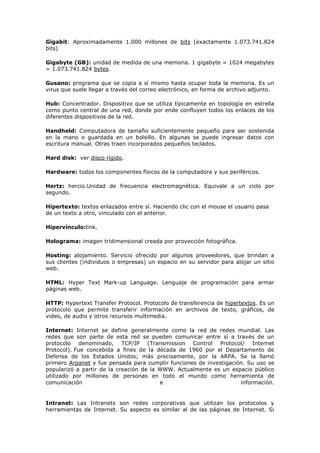 Gigabit: Aproximadamente 1.000 millones de bits (exactamente 1.073.741.824
bits)
Gigabyte (GB): unidad de medida de una memoria. 1 gigabyte = 1024 megabytes
= 1.073.741.824 bytes.
Gusano: programa que se copia a sí mismo hasta ocupar toda la memoria. Es un
virus que suele llegar a través del correo electrónico, en forma de archivo adjunto.
Hub: Concentrador. Dispositivo que se utiliza típicamente en topología en estrella
como punto central de una red, donde por ende confluyen todos los enlaces de los
diferentes dispositivos de la red.
Handheld: Computadora de tamaño suficientemente pequeño para ser sostenida
en la mano o guardada en un bolsillo. En algunas se puede ingresar datos con
escritura manual. Otras traen incorporados pequeños teclados.
Hard disk: ver disco rígido.
Hardware: todos los componentes físicos de la computadora y sus periféricos.
Hertz: hercio.Unidad de frecuencia electromagnética. Equivale a un ciclo por
segundo.
Hipertexto: textos enlazados entre sí. Haciendo clic con el mouse el usuario pasa
de un texto a otro, vinculado con el anterior.
Hipervínculo:link.
Holograma: imagen tridimensional creada por proyección fotográfica.
Hosting: alojamiento. Servicio ofrecido por algunos proveedores, que brindan a
sus clientes (individuos o empresas) un espacio en su servidor para alojar un sitio
web.
HTML: Hyper Text Mark-up Language. Lenguaje de programación para armar
páginas web.
HTTP: Hypertext Transfer Protocol. Protocolo de transferencia de hipertextos. Es un
protocolo que permite transferir información en archivos de texto, gráficos, de
video, de audio y otros recursos multimedia.
Internet: Internet se define generalmente como la red de redes mundial. Las
redes que son parte de esta red se pueden comunicar entre sí a través de un
protocolo denominado, TCP/IP (Transmission Control Protocol/ Internet
Protocol). Fue concebida a fines de la década de 1960 por el Departamento de
Defensa de los Estados Unidos; más precisamente, por la ARPA. Se la llamó
primero Arpanet y fue pensada para cumplir funciones de investigación. Su uso se
popularizó a partir de la creación de la WWW. Actualmente es un espacio público
utilizado por millones de personas en todo el mundo como herramienta de
comunicación e información.
Intranet: Las Intranets son redes corporativas que utilizan los protocolos y
herramientas de Internet. Su aspecto es similar al de las páginas de Internet. Si
 