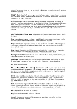 esta red se encuentra a su vez conectada a Internet, generalmente se la protege
mediante firewalls.
ICQ ("I Seek You"): Programa que permite hacer saber a los amigos y contactos
que uno está online. Permite enviar mensajes y archivos, hacer chat, establecer
conexiones de voz y video, etc.
IEEE: Institute of Electrical and Electronics Engineers: importante asociación de
técnicos y profesionales, con sede en los Estados Unidos. Fue fundada en 1884 y en
1998 tenía aproximadamente 320.000 miembros en 147 países. Favorece la
investigación en campos diversos, como la tecnología aeroespacial, la computación,
las comunicaciones y la tecnología biomédica. Promueve la estandarización de
normas.
Impresora de chorro de tinta: impresora que trabaja pulverizando la tinta sobre
el papel.
Impresora de matriz de puntos, o matricial: impresora que trabaja por medio
de un cabezal que presiona una cinta entintada contra el papel.
Impresora láser: impresora veloz y de alta resolución que utiliza la tecnología de
rayos láser. Cuando el rayo toca el papel, forma una imagen electrostática que
atrae la tinta seca.
Impresora: dispositivo periférico que reproduce textos e imágenes en papel. Los
principales tipos son: de matriz de puntos, de chorro de tinta y láser.
Inteligencia artificial: simulación de los procesos de la inteligencia humana, por
medio de sistemas de computación.
Interfase: Elemento de transición o conexión que facilita el intercambio de datos.
El teclado, por ejemplo, es una interfase entre el usuario y la computadora.
IP: Protocolo de Internet.
IrDA (Infrared Data Association): Organización fundada para crear las normas
internacionales para el hardware y el software usados en enlaces de comunicación
por rayos infrarrojos. La tecnología de rayos infrarrojos juega un importante papel
en las comunicaciones inalámbricas.
ISDN: Integrated Services Digital Network: Integrated Services Digital Network:
sistema para transmisión telefónica digital. Con una línea ISDN y un adaptador
ISDN es posible navegar por la Web a una velocidad de 128 kbps, siempre que el
ISP también tenga ISDN.
ISO: International Organization for Standardization. Fundada en 1946, es una
federación internacional que unifica normas en unos cien países. Una de ellas es la
norma OSI, modelo de referencia universal para protocolos de comunicación.
ISP: Proveedor de servicios de Internet.
Jpeg: extensión de ciertos archivos gráficos.
kernel: núcleo o parte esencial de un sistema operativo. Provee los servicios
básicos del resto del sistema.
 