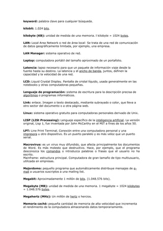 keyword: palabra clave para cualquier búsqueda.
kilobit: 1.024 bits.
kilobyte (KB): unidad de medida de una memoria. l kilobyte = 1024 bytes.
LAN: Local Area Network o red de área local: Se trata de una red de comunicación
de datos geográficamente limitada, por ejemplo, una empresa.
LAN Manager: sistema operativo de red.
Laptop: computadora portátil del tamaño aproximado de un portafolio.
Latencia: lapso necesario para que un paquete de información viaje desde la
fuente hasta su destino. La latencia y el ancho de banda, juntos, definen la
capacidad y la velocidad de una red.
LCD: Liquid Crystal Display. Pantalla de cristal líquido, usada generalmente en las
notebooks y otras computadoras pequeñas.
Lenguaje de programación: sistema de escritura para la descripción precisa de
algoritmos o programas informáticos.
Link: enlace. Imagen o texto destacado, mediante subrayado o color, que lleva a
otro sector del documento o a otra página web.
Linux: sistema operativo gratuito para computadoras personales derivado de Unix.
LISP (LISt Processing): Lenguaje específico de la inteligencia artificial. La versión
original, Lisp 1, fue inventada por John McCarthy en el MIT a fines de los años 50.
LPT: Line Print Terminal. Conexión entre una computadora personal y una
impresora u otro dispositivo. Es un puerto paralelo y es más veloz que un puerto
serial.
Macrovirus: es un virus muy difundido, que afecta principalmente los documentos
de Word. Es más molesto que destructivo. Hace, por ejemplo, que el programa
desconozca los comandos o introduzca palabras o frases que el usuario no ha
escrito.
Mainframe: estructura principal. Computadora de gran tamaño de tipo multiusuario,
utilizada en empresas.
Majordomo: pequeño programa que automáticamente distribuye mensajes de e-
mail a usuarios suscriptos a una mailing list.
Megabit: Aproximadamente 1 millón de bits. (1.048.576 bits).
Megabyte (MB): unidad de medida de una memoria. 1 megabyte = 1024 kilobytes
= 1.048.576 bytes.
Megahertz (MHz): Un millón de hertz o hercios.
Memoria caché: pequeña cantidad de memoria de alta velocidad que incrementa
el rendimiento de la computadora almacenando datos temporariamente.
 
