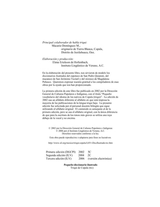 33
Principal colaborador de habla triqui:
Macario Domínguez M.,
originario de Tierra Blanca, Copala,
Distrito de Juxtlahuaca, Oax.
Elaboración y producción:
Elena Erickson de Hollenbach,
Instituto Lingüístico de Verano, A.C.
En la elaboración del presente libro, nos sirvieron de modelo los
diccionarios ilustrados del zapoteco de San Pedro Quiatoni, del
mazateco de San Jerónimo Tecóatl y del mixteco de Magdalena
Peñasco. Queremos expresar nuestra gratitud a los compiladores de esas
obras por la ayuda que nos han proporcionado.
La primera edición de este libro fue publicado en 2002 por la Dirección
General de Culturas Populares e Indígenas, con el título “Pequeño
vocabulario del idioma de los nativos de Copala (triqui)”. La edición de
2002 usa un alfabeto diferente al alfabeto en que está impresa la
mayoría de las publicaciones de la lengua triqui bajo. La presente
edición fue solicitada por el personal docente bilingüe que sigue
utilizando el alfabeto original. El contenido es semejante al de la
primera edición, pero se usa el alfabeto original, con la única diferencia
de que para la escritura de los tonos más graves se utiliza una raya
debajo de la vocal y no encima.
© 2002 por la Dirección General de Culturas Populares e Indígenas
© 2006 por el Instituto Lingüístico de Verano, A.C.
Derechos reservados conforme a la ley.
Esta obra puede reproducirse o adaptarse para fines no lucrativos.
http://www.sil.org/mexico/triqui-copala/L051-DiccIlustrado-trc.htm
Primera edición (DGCPI) 2002 5C
Segunda edición (ILV) 2004 2C
Tercera edición (ILV) 2006 (versión electrónica)
Pequeño diccionario ilustrado
Triqui de Copala (trc)
 
