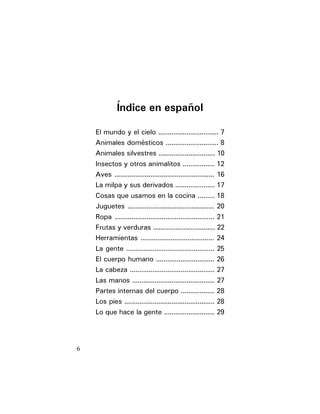 6
Índice en español
El mundo y el cielo ................................ 7
Animales domésticos ............................ 8
Animales silvestres .............................. 10
Insectos y otros animalitos ................. 12
Aves ..................................................... 16
La milpa y sus derivados ..................... 17
Cosas que usamos en la cocina ......... 18
Juguetes .............................................. 20
Ropa ..................................................... 21
Frutas y verduras ................................. 22
Herramientas ....................................... 24
La gente ............................................... 25
El cuerpo humano ............................... 26
La cabeza ............................................. 27
Las manos ............................................ 27
Partes internas del cuerpo .................. 28
Los pies ................................................ 28
Lo que hace la gente ........................... 29
 