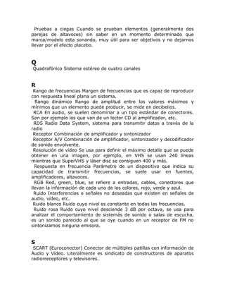 Pruebas a ciegas Cuando se prueban elementos (generalmente dos
parejas de altavoces) sin saber en un momento determinado que
marca/modelo esta sonando, muy útil para ser objetivos y no dejarnos
llevar por el efecto placebo.


Q
Quadrafónico Sistema estéreo de cuatro canales


R
 Rango de frecuencias Margen de frecuencias que es capaz de reproducir
con respuesta lineal plana un sistema.
  Rango dinámico Rango de amplitud entre los valores máximos y
mínimos que un elemento puede producir, se mide en decibelios.
  RCA En audio, se suelen denominar a un tipo estándar de conectores.
Son por ejemplo los que van de un lector CD al amplificador, etc.
  RDS Radio Data System, sistema para transmitir datos a través de la
radio
 Receptor Combinación de amplificador y sintonizador
 Receptor A/V Combinación de amplificador, sintonizador y decodificador
de sonido envolvente.
 Resolución de vídeo Se usa para definir el máximo detalle que se puede
obtener en una imagen, por ejemplo, en VHS se usan 240 líneas
mientras que SuperVHS y láser disc se consiguen 400 y más.
  Respuesta en frecuencia Parámetro de un dispositivo que indica su
capacidad de transmitir frecuencias, se suele usar en fuentes,
amplificadores, altavoces.
  RGB Red, green, blue, se refiere a entradas, cables, conectores que
llevan la información de cada uno de los colores, rojo, verde y azul.
  Ruido Interferencias o señales no deseadas que existen en señales de
audio, vídeo, etc.
 Ruido blanco Ruido cuyo nivel es constante en todas las frecuencias.
  Ruido rosa Ruido cuyo nivel desciende 3 dB por octava, se usa para
analizar el comportamiento de sistemás de sonido o salas de escucha,
es un sonido parecido al que se oye cuando en un receptor de FM no
sintonizamos ninguna emisora.


S
 SCART (Euroconector) Conector de múltiples patillas con información de
Audio y Vídeo. Literalmente es sindicato de constructores de aparatos
radiorreceptores y televisores.
 