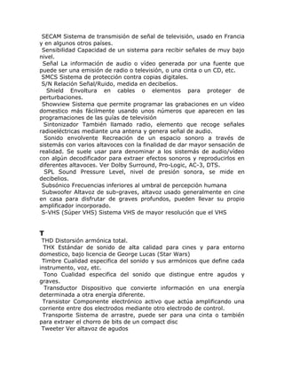 SECAM Sistema de transmisión de señal de televisión, usado en Francia
y en algunos otros países.
 Sensibilidad Capacidad de un sistema para recibir señales de muy bajo
nivel.
 Señal La información de audio o vídeo generada por una fuente que
puede ser una emisión de radio o televisión, o una cinta o un CD, etc.
 SMCS Sistema de protección contra copias digitales.
 S/N Relación Señal/Ruido, medida en decibelios.
   Shield Envoltura en cables o elementos para proteger de
perturbaciones.
 Showview Sistema que permite programar las grabaciones en un vídeo
domestico más fácilmente usando unos números que aparecen en las
programaciones de las guías de televisión
  Sintonizador También llamado radio, elemento que recoge señales
radioeléctricas mediante una antena y genera señal de audio.
  Sonido envolvente Recreación de un espacio sonoro a través de
sistemás con varios altavoces con la finalidad de dar mayor sensación de
realidad. Se suele usar para denominar a los sistemás de audio/vídeo
con algún decodificador para extraer efectos sonoros y reproducirlos en
diferentes altavoces. Ver Dolby Surround, Pro-Logic, AC-3, DTS.
  SPL Sound Pressure Level, nivel de presión sonora, se mide en
decibelios.
 Subsónico Frecuencias inferiores al umbral de percepción humana
 Subwoofer Altavoz de sub-graves, altavoz usado generalmente en cine
en casa para disfrutar de graves profundos, pueden llevar su propio
amplificador incorporado.
 S-VHS (Súper VHS) Sistema VHS de mayor resolución que el VHS


T
 THD Distorsión armónica total.
  THX Estándar de sonido de alta calidad para cines y para entorno
domestico, bajo licencia de George Lucas (Star Wars)
 Timbre Cualidad especifica del sonido y sus armónicos que define cada
instrumento, voz, etc.
  Tono Cualidad especifica del sonido que distingue entre agudos y
graves.
  Transductor Dispositivo que convierte información en una energía
determinada a otra energía diferente.
 Transistor Componente electrónico activo que actúa amplificando una
corriente entre dos electrodos mediante otro electrodo de control.
 Transporte Sistema de arrastre, puede ser para una cinta o también
para extraer el chorro de bits de un compact disc
 Tweeter Ver altavoz de agudos
 