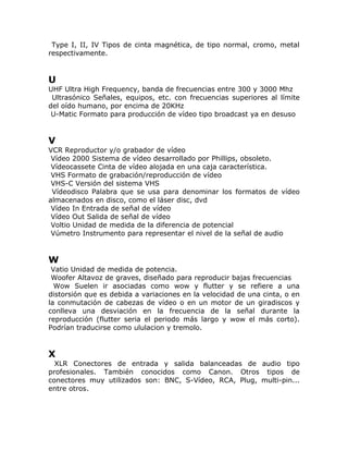Type I, II, IV Tipos de cinta magnética, de tipo normal, cromo, metal
respectivamente.


U
UHF Ultra High Frequency, banda de frecuencias entre 300 y 3000 Mhz
 Ultrasónico Señales, equipos, etc. con frecuencias superiores al límite
del oído humano, por encima de 20KHz
 U-Matic Formato para producción de vídeo tipo broadcast ya en desuso


V
VCR Reproductor y/o grabador de vídeo
 Vídeo 2000 Sistema de vídeo desarrollado por Phillips, obsoleto.
 Vídeocassete Cinta de vídeo alojada en una caja característica.
 VHS Formato de grabación/reproducción de vídeo
 VHS-C Versión del sistema VHS
 Vídeodisco Palabra que se usa para denominar los formatos de vídeo
almacenados en disco, como el láser disc, dvd
 Vídeo In Entrada de señal de vídeo
 Vídeo Out Salida de señal de vídeo
 Voltio Unidad de medida de la diferencia de potencial
 Vúmetro Instrumento para representar el nivel de la señal de audio


W
 Vatio Unidad de medida de potencia.
 Woofer Altavoz de graves, diseñado para reproducir bajas frecuencias
  Wow Suelen ir asociadas como wow y flutter y se refiere a una
distorsión que es debida a variaciones en la velocidad de una cinta, o en
la conmutación de cabezas de vídeo o en un motor de un giradiscos y
conlleva una desviación en la frecuencia de la señal durante la
reproducción (flutter seria el periodo más largo y wow el más corto).
Podrían traducirse como ululacion y tremolo.


X
  XLR Conectores de entrada y salida balanceadas de audio tipo
profesionales. También conocidos como Canon. Otros tipos de
conectores muy utilizados son: BNC, S-Vídeo, RCA, Plug, multi-pin...
entre otros.
 